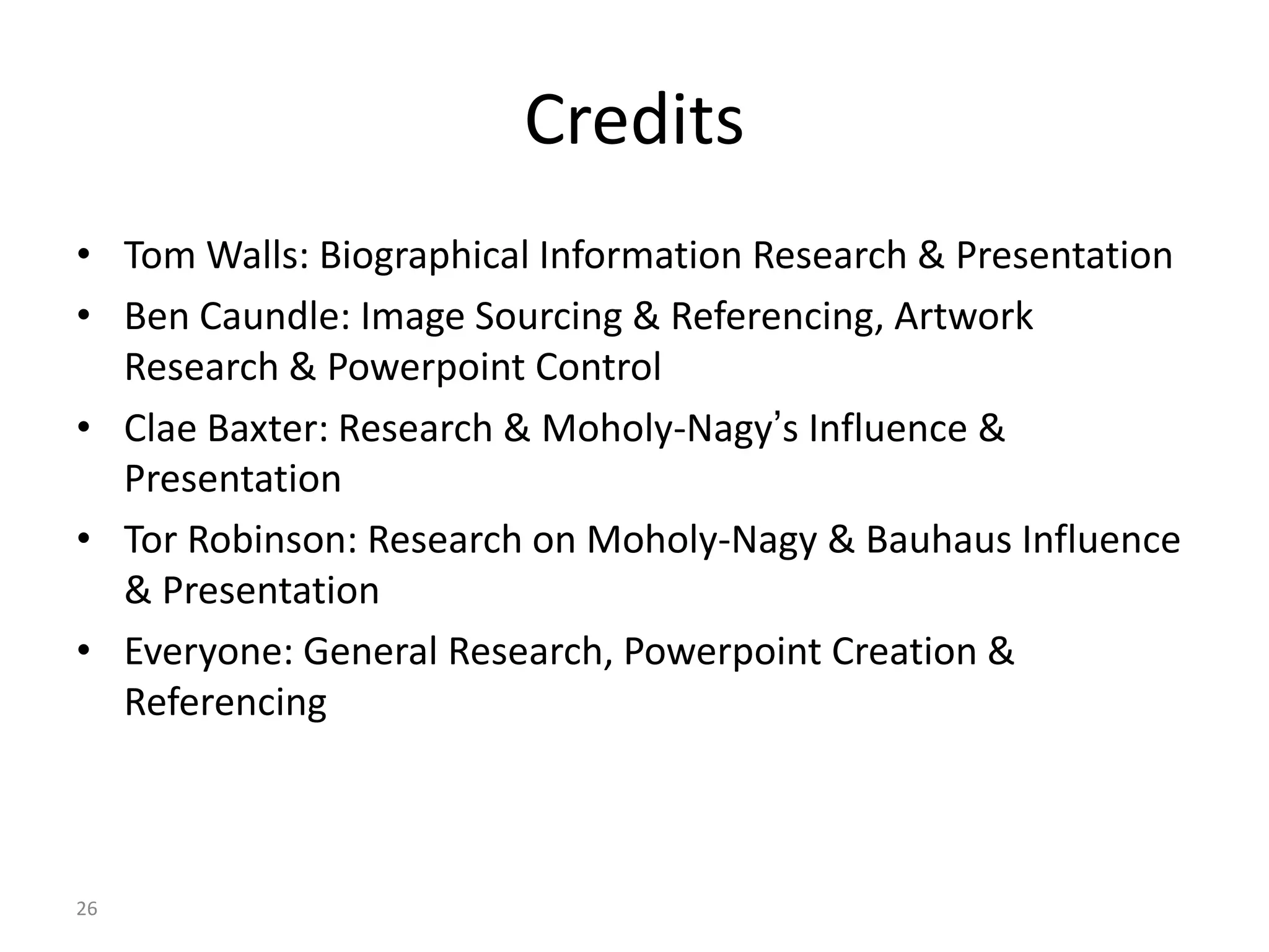 26
Credits
• Tom Walls: Biographical Information Research & Presentation
• Ben Caundle: Image Sourcing & Referencing, Artwork
Research & Powerpoint Control
• Clae Baxter: Research & Moholy-Nagy’s Influence &
Presentation
• Tor Robinson: Research on Moholy-Nagy & Bauhaus Influence
& Presentation
• Everyone: General Research, Powerpoint Creation &
Referencing
 