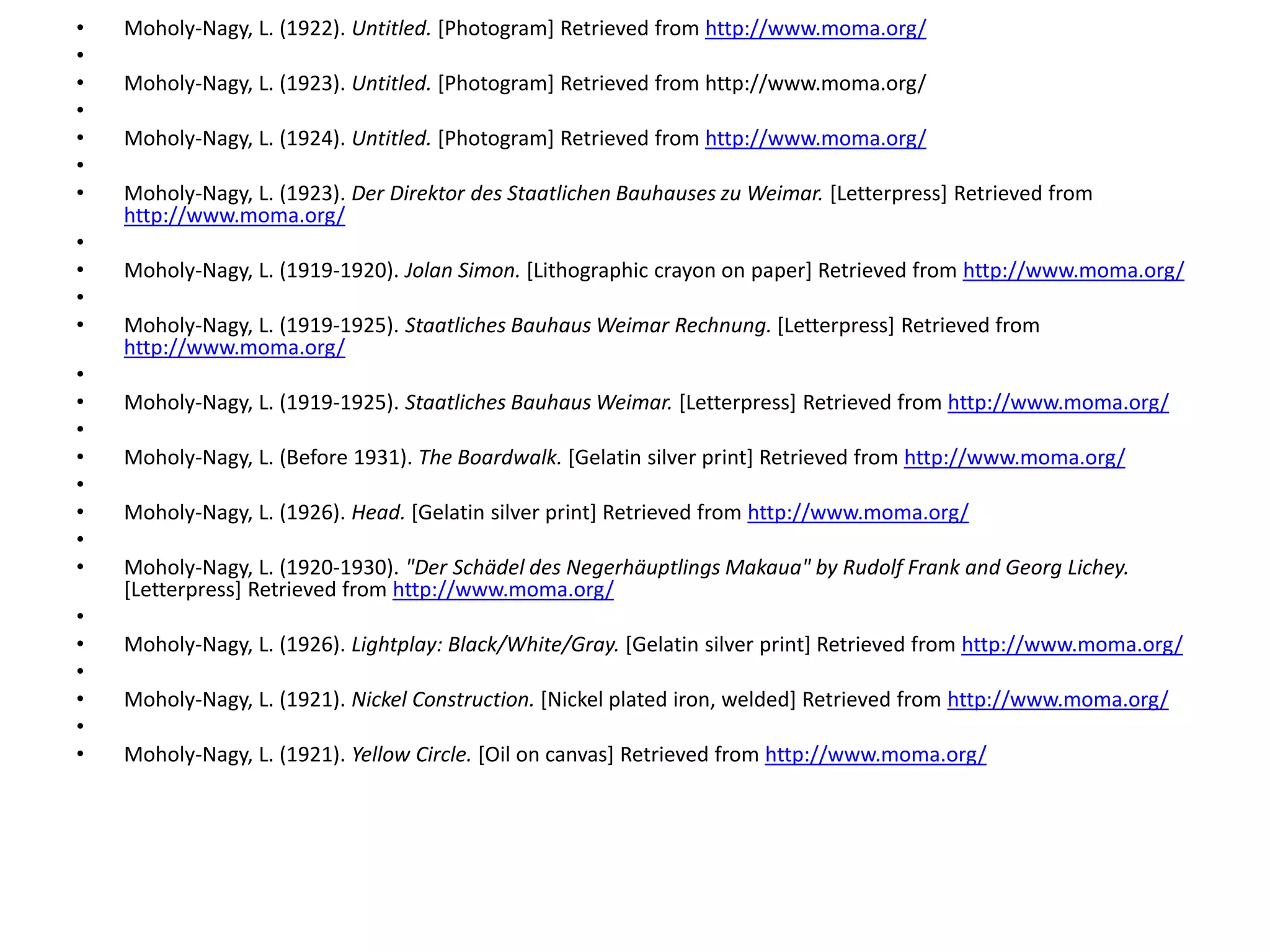 • Moholy-Nagy, L. (1922). Untitled. [Photogram] Retrieved from http://www.moma.org/
•
• Moholy-Nagy, L. (1923). Untitled. [Photogram] Retrieved from http://www.moma.org/
•
• Moholy-Nagy, L. (1924). Untitled. [Photogram] Retrieved from http://www.moma.org/
•
• Moholy-Nagy, L. (1923). Der Direktor des Staatlichen Bauhauses zu Weimar. [Letterpress] Retrieved from
http://www.moma.org/
•
• Moholy-Nagy, L. (1919-1920). Jolan Simon. [Lithographic crayon on paper] Retrieved from http://www.moma.org/
•
• Moholy-Nagy, L. (1919-1925). Staatliches Bauhaus Weimar Rechnung. [Letterpress] Retrieved from
http://www.moma.org/
•
• Moholy-Nagy, L. (1919-1925). Staatliches Bauhaus Weimar. [Letterpress] Retrieved from http://www.moma.org/
•
• Moholy-Nagy, L. (Before 1931). The Boardwalk. [Gelatin silver print] Retrieved from http://www.moma.org/
•
• Moholy-Nagy, L. (1926). Head. [Gelatin silver print] Retrieved from http://www.moma.org/
•
• Moholy-Nagy, L. (1920-1930). "Der Schädel des Negerhäuptlings Makaua" by Rudolf Frank and Georg Lichey.
[Letterpress] Retrieved from http://www.moma.org/
•
• Moholy-Nagy, L. (1926). Lightplay: Black/White/Gray. [Gelatin silver print] Retrieved from http://www.moma.org/
•
• Moholy-Nagy, L. (1921). Nickel Construction. [Nickel plated iron, welded] Retrieved from http://www.moma.org/
•
• Moholy-Nagy, L. (1921). Yellow Circle. [Oil on canvas] Retrieved from http://www.moma.org/
 