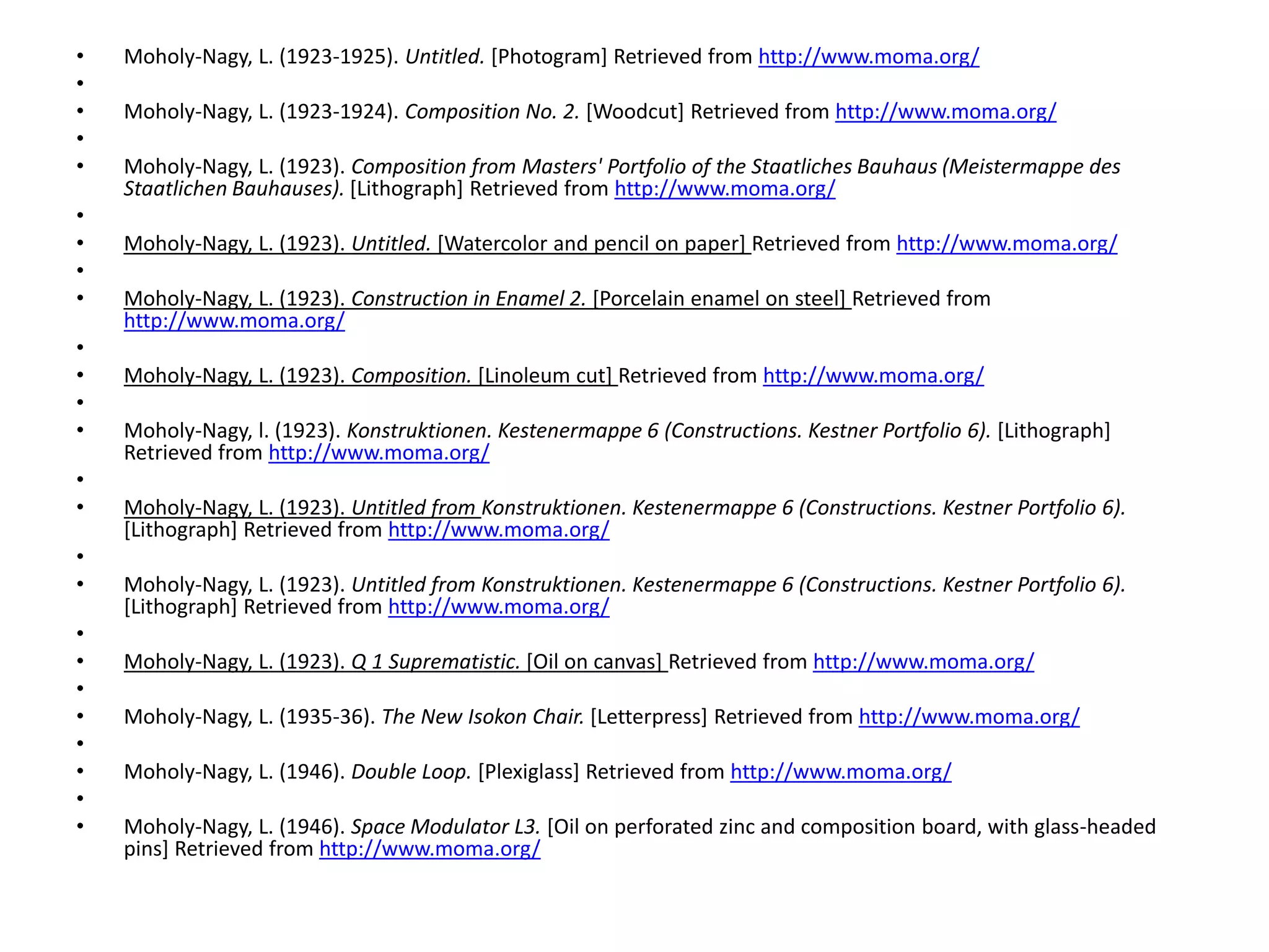• Moholy-Nagy, L. (1923-1925). Untitled. [Photogram] Retrieved from http://www.moma.org/
•
• Moholy-Nagy, L. (1923-1924). Composition No. 2. [Woodcut] Retrieved from http://www.moma.org/
•
• Moholy-Nagy, L. (1923). Composition from Masters' Portfolio of the Staatliches Bauhaus (Meistermappe des
Staatlichen Bauhauses). [Lithograph] Retrieved from http://www.moma.org/
•
• Moholy-Nagy, L. (1923). Untitled. [Watercolor and pencil on paper] Retrieved from http://www.moma.org/
•
• Moholy-Nagy, L. (1923). Construction in Enamel 2. [Porcelain enamel on steel] Retrieved from
http://www.moma.org/
•
• Moholy-Nagy, L. (1923). Composition. [Linoleum cut] Retrieved from http://www.moma.org/
•
• Moholy-Nagy, l. (1923). Konstruktionen. Kestenermappe 6 (Constructions. Kestner Portfolio 6). [Lithograph]
Retrieved from http://www.moma.org/
•
• Moholy-Nagy, L. (1923). Untitled from Konstruktionen. Kestenermappe 6 (Constructions. Kestner Portfolio 6).
[Lithograph] Retrieved from http://www.moma.org/
•
• Moholy-Nagy, L. (1923). Untitled from Konstruktionen. Kestenermappe 6 (Constructions. Kestner Portfolio 6).
[Lithograph] Retrieved from http://www.moma.org/
•
• Moholy-Nagy, L. (1923). Q 1 Suprematistic. [Oil on canvas] Retrieved from http://www.moma.org/
•
• Moholy-Nagy, L. (1935-36). The New Isokon Chair. [Letterpress] Retrieved from http://www.moma.org/
•
• Moholy-Nagy, L. (1946). Double Loop. [Plexiglass] Retrieved from http://www.moma.org/
•
• Moholy-Nagy, L. (1946). Space Modulator L3. [Oil on perforated zinc and composition board, with glass-headed
pins] Retrieved from http://www.moma.org/
 