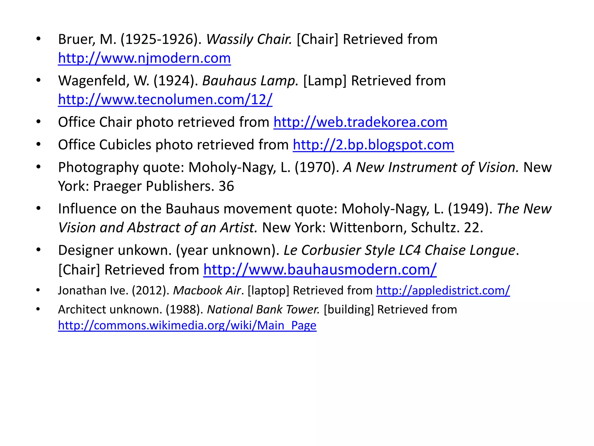 • Bruer, M. (1925-1926). Wassily Chair. [Chair] Retrieved from
http://www.njmodern.com
• Wagenfeld, W. (1924). Bauhaus Lamp. [Lamp] Retrieved from
http://www.tecnolumen.com/12/
• Office Chair photo retrieved from http://web.tradekorea.com
• Office Cubicles photo retrieved from http://2.bp.blogspot.com
• Photography quote: Moholy-Nagy, L. (1970). A New Instrument of Vision. New
York: Praeger Publishers. 36
• Influence on the Bauhaus movement quote: Moholy-Nagy, L. (1949). The New
Vision and Abstract of an Artist. New York: Wittenborn, Schultz. 22.
• Designer unkown. (year unknown). Le Corbusier Style LC4 Chaise Longue.
[Chair] Retrieved from http://www.bauhausmodern.com/
• Jonathan Ive. (2012). Macbook Air. [laptop] Retrieved from http://appledistrict.com/
• Architect unknown. (1988). National Bank Tower. [building] Retrieved from
http://commons.wikimedia.org/wiki/Main_Page
 