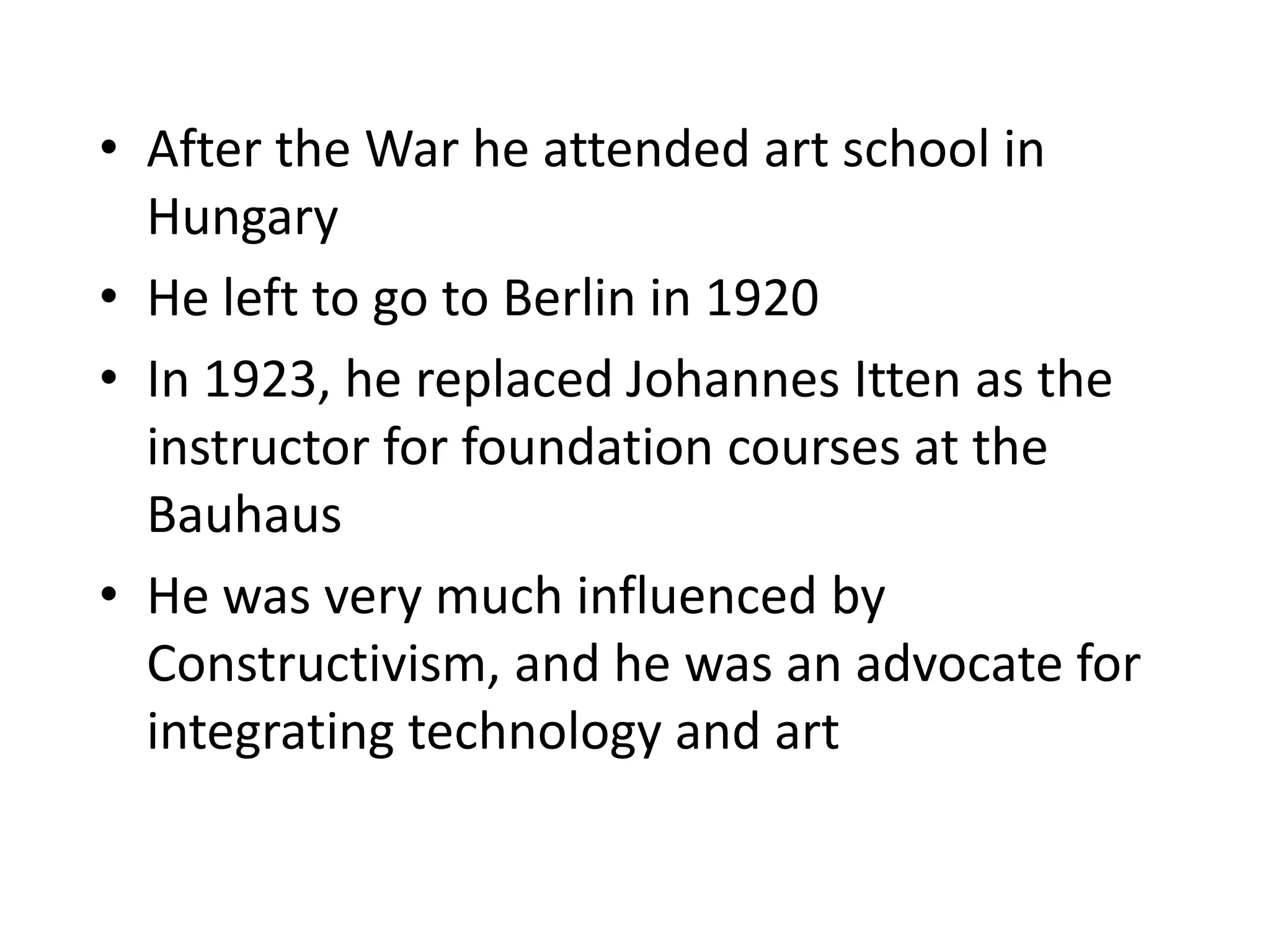 • After the War he attended art school in
Hungary
• He left to go to Berlin in 1920
• In 1923, he replaced Johannes Itten as the
instructor for foundation courses at the
Bauhaus
• He was very much influenced by
Constructivism, and he was an advocate for
integrating technology and art
 