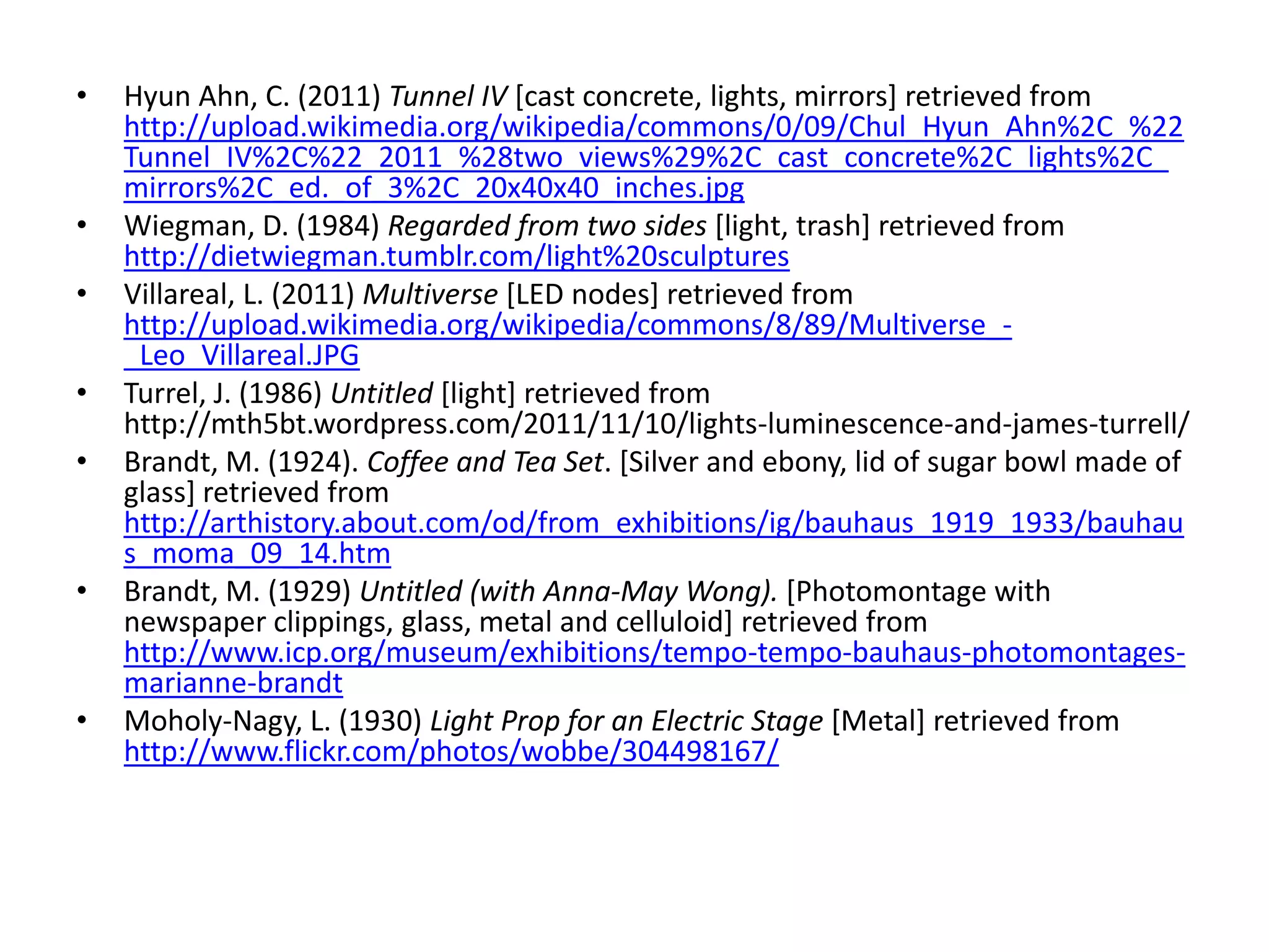 • Hyun Ahn, C. (2011) Tunnel IV [cast concrete, lights, mirrors] retrieved from
http://upload.wikimedia.org/wikipedia/commons/0/09/Chul_Hyun_Ahn%2C_%22
Tunnel_IV%2C%22_2011_%28two_views%29%2C_cast_concrete%2C_lights%2C_
mirrors%2C_ed._of_3%2C_20x40x40_inches.jpg
• Wiegman, D. (1984) Regarded from two sides [light, trash] retrieved from
http://dietwiegman.tumblr.com/light%20sculptures
• Villareal, L. (2011) Multiverse [LED nodes] retrieved from
http://upload.wikimedia.org/wikipedia/commons/8/89/Multiverse_-
_Leo_Villareal.JPG
• Turrel, J. (1986) Untitled [light] retrieved from
http://mth5bt.wordpress.com/2011/11/10/lights-luminescence-and-james-turrell/
• Brandt, M. (1924). Coffee and Tea Set. [Silver and ebony, lid of sugar bowl made of
glass] retrieved from
http://arthistory.about.com/od/from_exhibitions/ig/bauhaus_1919_1933/bauhau
s_moma_09_14.htm
• Brandt, M. (1929) Untitled (with Anna-May Wong). [Photomontage with
newspaper clippings, glass, metal and celluloid] retrieved from
http://www.icp.org/museum/exhibitions/tempo-tempo-bauhaus-photomontages-
marianne-brandt
• Moholy-Nagy, L. (1930) Light Prop for an Electric Stage [Metal] retrieved from
http://www.flickr.com/photos/wobbe/304498167/
 
