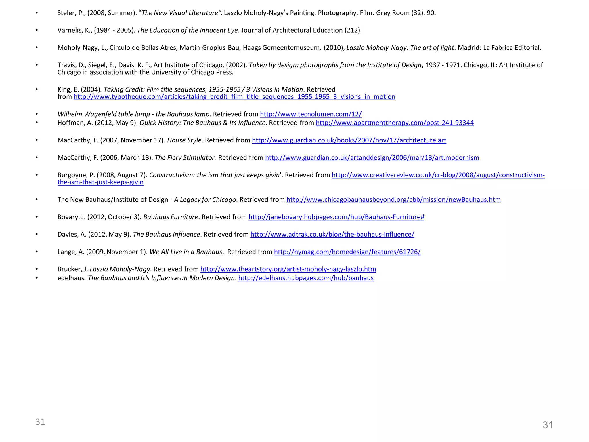 31
• Steler, P., (2008, Summer). “The New Visual Literature”. Laszlo Moholy-Nagy’s Painting, Photography, Film. Grey Room (32), 90.
• Varnelis, K., (1984 - 2005). The Education of the Innocent Eye. Journal of Architectural Education (212)
• Moholy-Nagy, L., Circulo de Bellas Atres, Martin-Gropius-Bau, Haags Gemeentemuseum. (2010), Laszlo Moholy-Nagy: The art of light. Madrid: La Fabrica Editorial.
• Travis, D., Siegel, E., Davis, K. F., Art Institute of Chicago. (2002). Taken by design: photographs from the Institute of Design, 1937 - 1971. Chicago, IL: Art Institute of
Chicago in association with the University of Chicago Press.
• King, E. (2004). Taking Credit: Film title sequences, 1955-1965 / 3 Visions in Motion. Retrieved
from http://www.typotheque.com/articles/taking_credit_film_title_sequences_1955-1965_3_visions_in_motion
• Wilhelm Wagenfeld table lamp - the Bauhaus lamp. Retrieved from http://www.tecnolumen.com/12/
• Hoffman, A. (2012, May 9). Quick History: The Bauhaus & Its Influence. Retrieved from http://www.apartmenttherapy.com/post-241-93344
• MacCarthy, F. (2007, November 17). House Style. Retrieved from http://www.guardian.co.uk/books/2007/nov/17/architecture.art
• MacCarthy, F. (2006, March 18). The Fiery Stimulator. Retrieved from http://www.guardian.co.uk/artanddesign/2006/mar/18/art.modernism
• Burgoyne, P. (2008, August 7). Constructivism: the ism that just keeps givin'. Retrieved from http://www.creativereview.co.uk/cr-blog/2008/august/constructivism-
the-ism-that-just-keeps-givin
• The New Bauhaus/Institute of Design - A Legacy for Chicago. Retrieved from http://www.chicagobauhausbeyond.org/cbb/mission/newBauhaus.htm
• Bovary, J. (2012, October 3). Bauhaus Furniture. Retrieved from http://janebovary.hubpages.com/hub/Bauhaus-Furniture#
• Davies, A. (2012, May 9). The Bauhaus Influence. Retrieved from http://www.adtrak.co.uk/blog/the-bauhaus-influence/
• Lange, A. (2009, November 1). We All Live in a Bauhaus. Retrieved from http://nymag.com/homedesign/features/61726/
• Brucker, J. Laszlo Moholy-Nagy. Retrieved from http://www.theartstory.org/artist-moholy-nagy-laszlo.htm
• edelhaus. The Bauhaus and It’s Influence on Modern Design. http://edelhaus.hubpages.com/hub/bauhaus
31
 