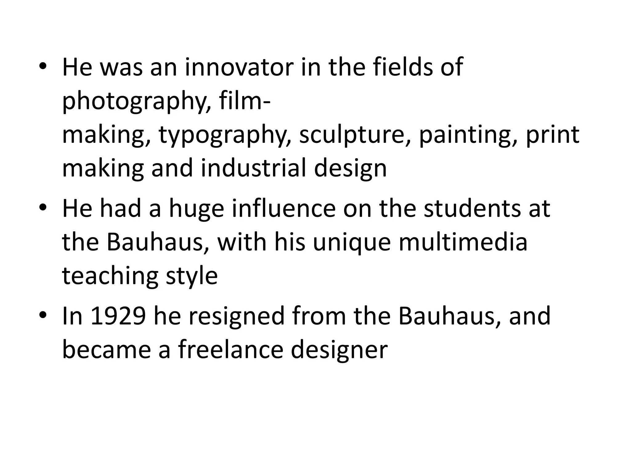 • He was an innovator in the fields of
photography, film-making, typography,
sculpture, painting, printmaking and industrial
design
• He had a huge influence on the students at
the Bauhaus, with his unique multimedia
teaching style
• In 1929 he resigned from the Bauhaus, and
became a freelance designer
 