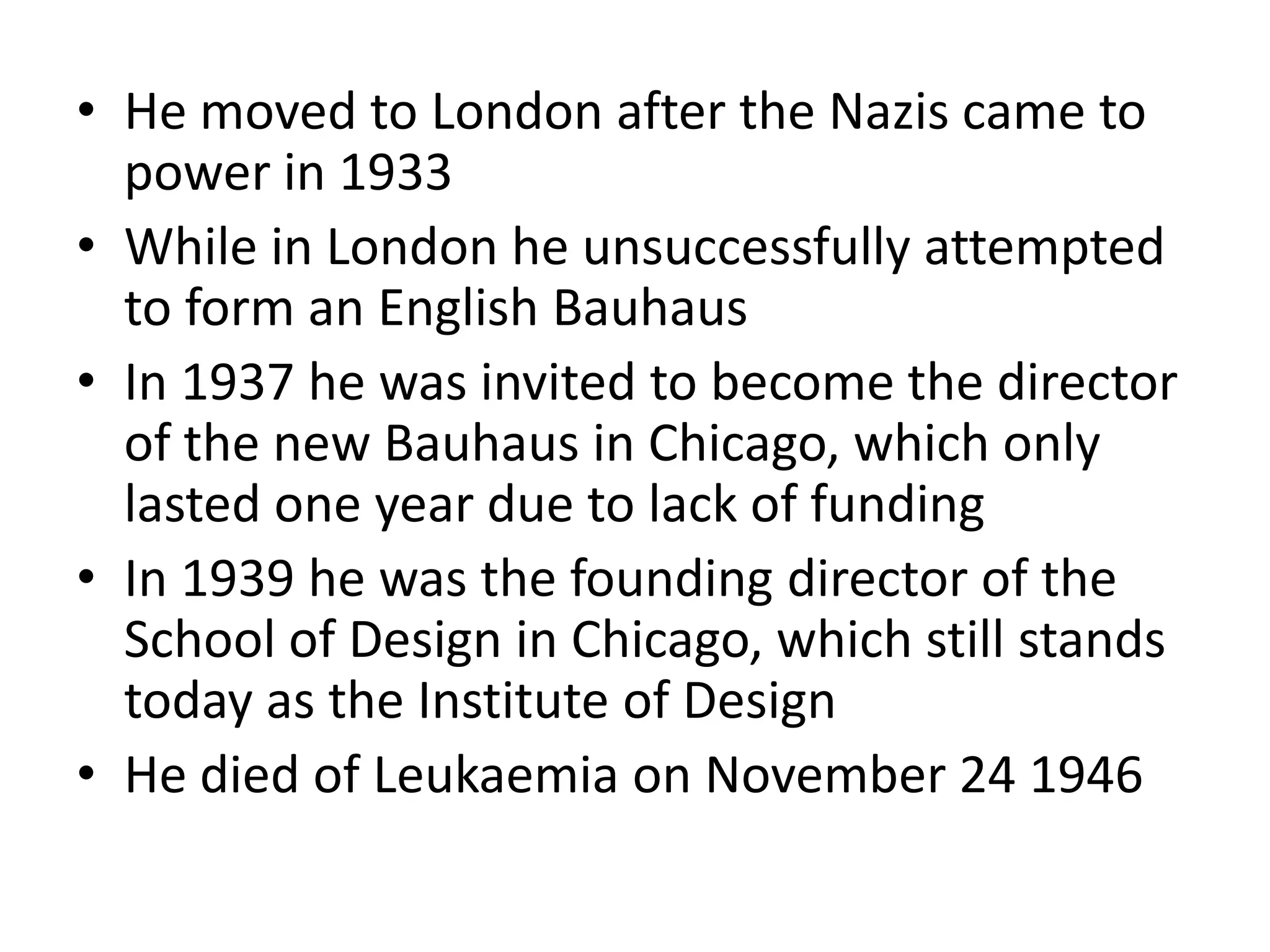 • He moved to London after the Nazis came to
power in 1933
• While in London he unsuccessfully attempted
to form an English Bauhaus
• In 1937 he was invited to become the director
of the new Bauhaus in Chicago, which only
lasted one year due to lack of funding
• In 1939 he was the founding director of the
School of Design in Chicago, which still stands
today as the Institute of Design
• He died of Leukaemia on November 24 1946
 