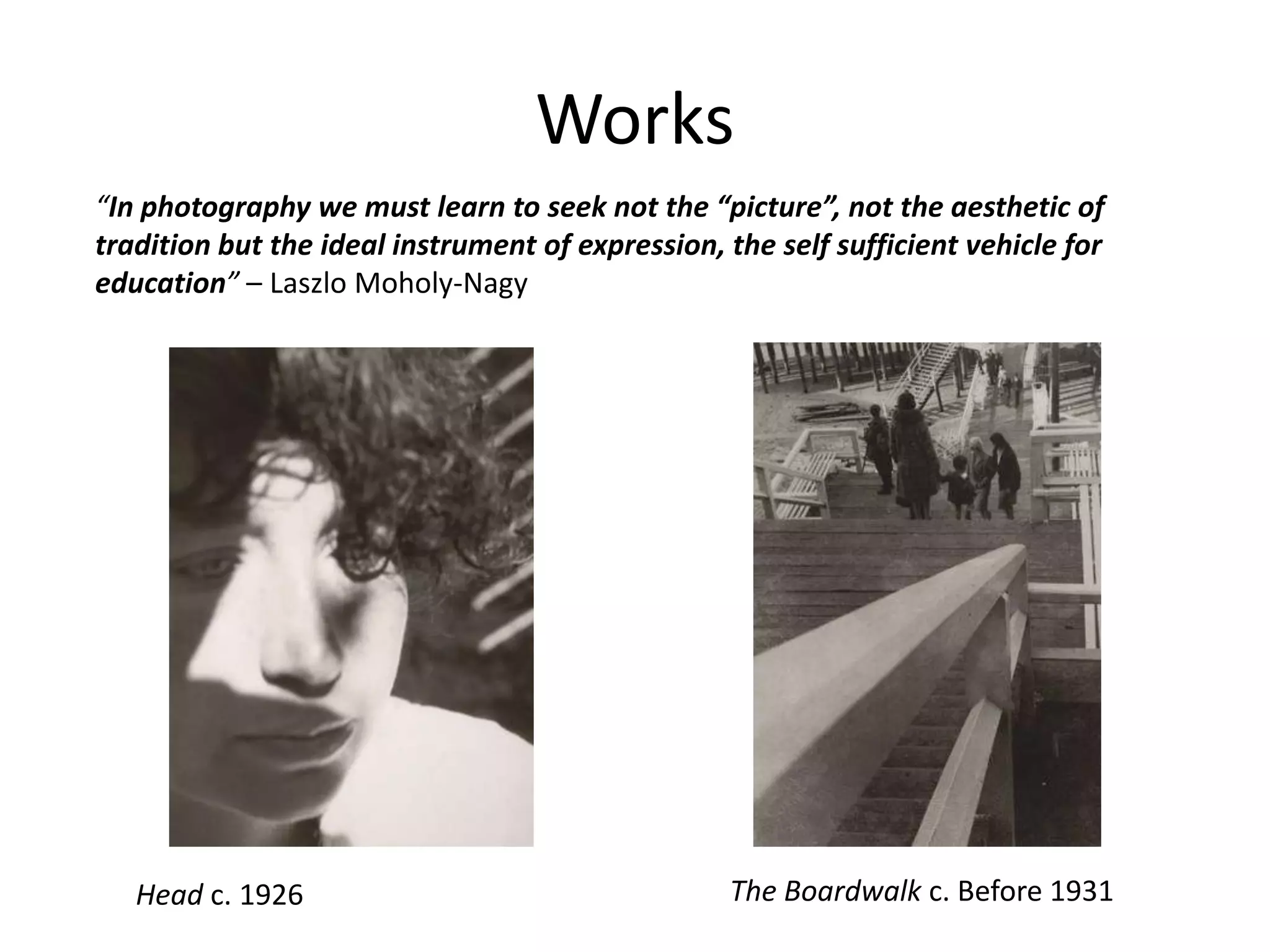Works
Head c. 1926 The Boardwalk c. Before 1931
“In photography we must learn to seek not the “picture”, not the aesthetic of
tradition but the ideal instrument of expression, the self sufficient vehicle for
education” – Laszlo Moholy-Nagy
 