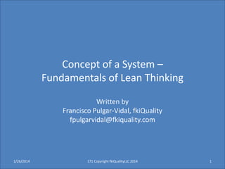 Concept of a System –
Fundamentals of Lean Thinking
Written by
Francisco Pulgar-Vidal, fkiQuality
fpulgarvidal@fkiquality.com

1/26/2014

171 Copyright fkiQualityLLC 2014

1

 