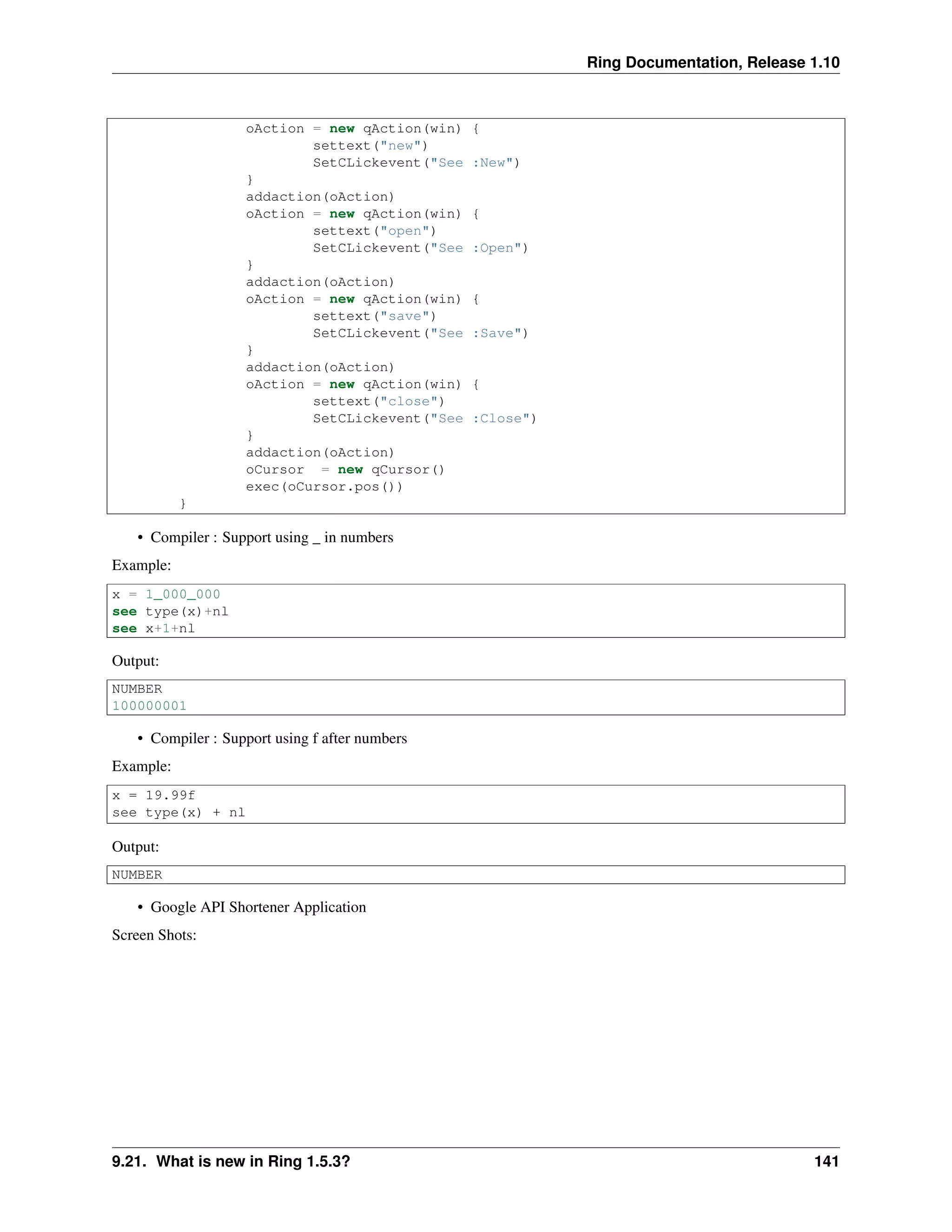 Ring Documentation, Release 1.10
oAction = new qAction(win) {
settext("new")
SetCLickevent("See :New")
}
addaction(oAction)
oAction = new qAction(win) {
settext("open")
SetCLickevent("See :Open")
}
addaction(oAction)
oAction = new qAction(win) {
settext("save")
SetCLickevent("See :Save")
}
addaction(oAction)
oAction = new qAction(win) {
settext("close")
SetCLickevent("See :Close")
}
addaction(oAction)
oCursor = new qCursor()
exec(oCursor.pos())
}
• Compiler : Support using _ in numbers
Example:
x = 1_000_000
see type(x)+nl
see x+1+nl
Output:
NUMBER
100000001
• Compiler : Support using f after numbers
Example:
x = 19.99f
see type(x) + nl
Output:
NUMBER
• Google API Shortener Application
Screen Shots:
9.21. What is new in Ring 1.5.3? 141
 