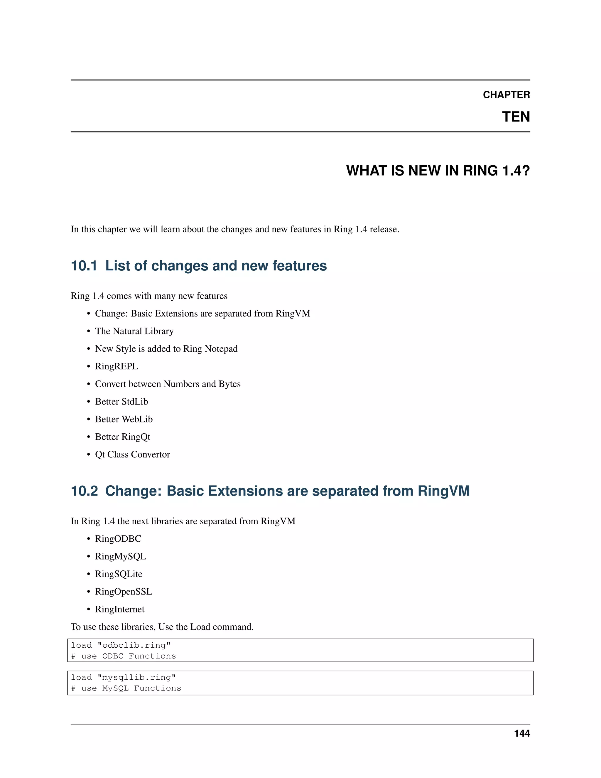CHAPTER
TEN
WHAT IS NEW IN RING 1.4?
In this chapter we will learn about the changes and new features in Ring 1.4 release.
10.1 List of changes and new features
Ring 1.4 comes with many new features
• Change: Basic Extensions are separated from RingVM
• The Natural Library
• New Style is added to Ring Notepad
• RingREPL
• Convert between Numbers and Bytes
• Better StdLib
• Better WebLib
• Better RingQt
• Qt Class Convertor
10.2 Change: Basic Extensions are separated from RingVM
In Ring 1.4 the next libraries are separated from RingVM
• RingODBC
• RingMySQL
• RingSQLite
• RingOpenSSL
• RingInternet
To use these libraries, Use the Load command.
load "odbclib.ring"
# use ODBC Functions
load "mysqllib.ring"
# use MySQL Functions
144
 