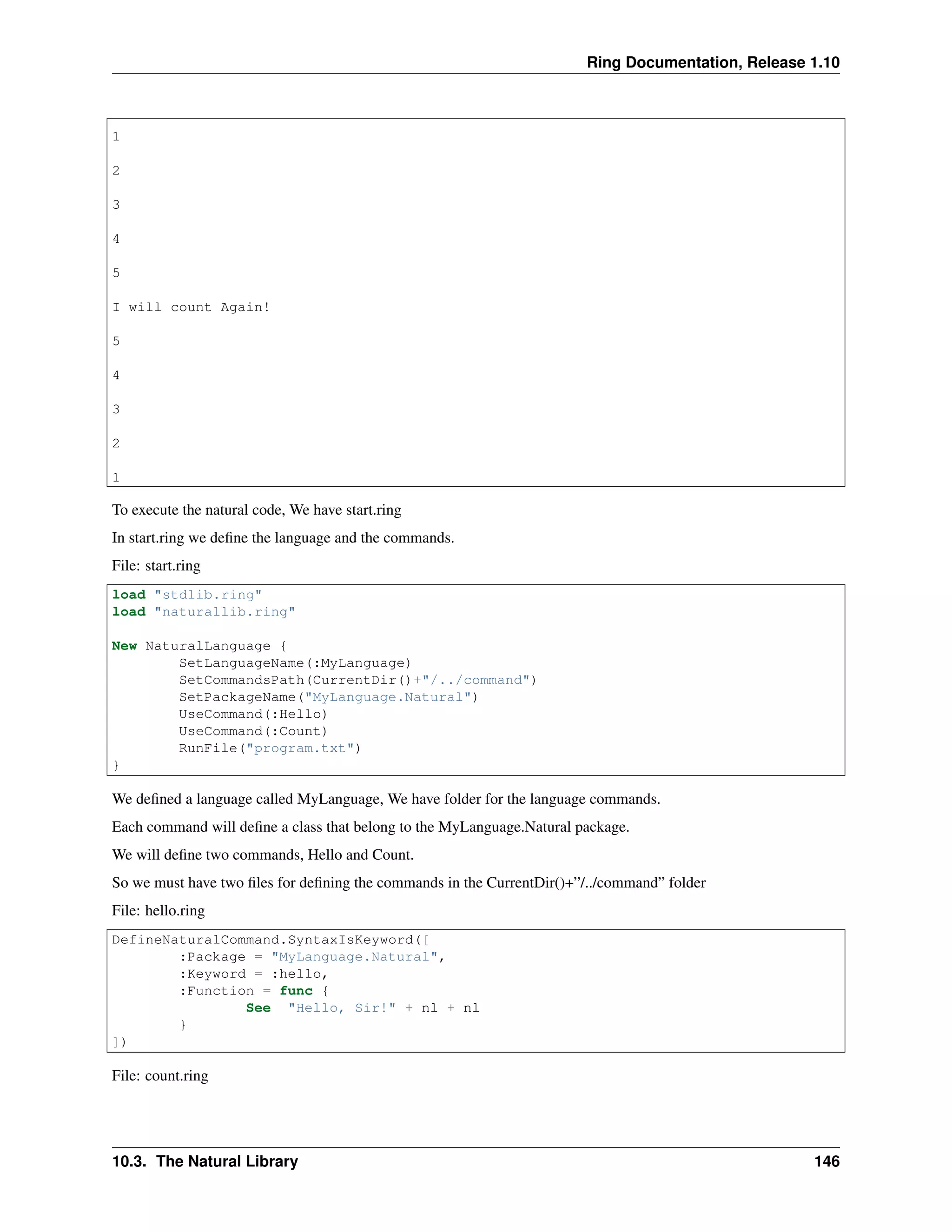 Ring Documentation, Release 1.10
1
2
3
4
5
I will count Again!
5
4
3
2
1
To execute the natural code, We have start.ring
In start.ring we deﬁne the language and the commands.
File: start.ring
load "stdlib.ring"
load "naturallib.ring"
New NaturalLanguage {
SetLanguageName(:MyLanguage)
SetCommandsPath(CurrentDir()+"/../command")
SetPackageName("MyLanguage.Natural")
UseCommand(:Hello)
UseCommand(:Count)
RunFile("program.txt")
}
We deﬁned a language called MyLanguage, We have folder for the language commands.
Each command will deﬁne a class that belong to the MyLanguage.Natural package.
We will deﬁne two commands, Hello and Count.
So we must have two ﬁles for deﬁning the commands in the CurrentDir()+”/../command” folder
File: hello.ring
DefineNaturalCommand.SyntaxIsKeyword([
:Package = "MyLanguage.Natural",
:Keyword = :hello,
:Function = func {
See "Hello, Sir!" + nl + nl
}
])
File: count.ring
10.3. The Natural Library 146
 