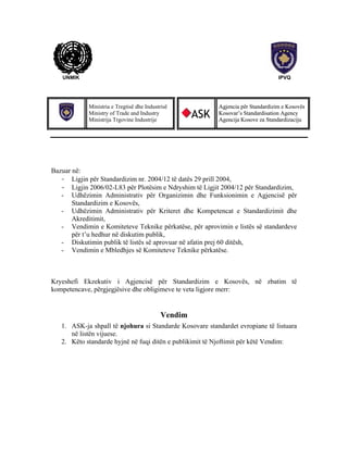 UNMIK

IPVQ

Ministria e Tregtisë dhe Industrisë
Ministry of Trade and Industry
Ministrija Trgovine Industrije

ASK

Agjencia për Standardizim e Kosovës
Kosovar’s Standardisation Agency
Agencija Kosove za Standardizaciju

Bazuar në:
- Ligjin për Standardizim nr. 2004/12 të datës 29 prill 2004,
- Ligjin 2006/02-L83 për Plotësim e Ndryshim të Ligjit 2004/12 për Standardizim,
- Udhëzimin Administrativ për Organizimin dhe Funksionimin e Agjencisë për
Standardizim e Kosovës,
- Udhëzimin Administrativ për Kriteret dhe Kompetencat e Standardizimit dhe
Akreditimit,
- Vendimin e Komiteteve Teknike përkatëse, për aprovimin e listës së standardeve
për t’u hedhur në diskutim publik,
- Diskutimin publik të listës së aprovuar në afatin prej 60 ditësh,
- Vendimin e Mbledhjes së Komiteteve Teknike përkatëse.

Kryeshefi Ekzekutiv i Agjencisë për Standardizim e Kosovës, në zbatim të
kompetencave, përgjegjësive dhe obligimeve te veta ligjore merr:

Vendim
1. ASK-ja shpall të njohura si Standarde Kosovare standardet evropiane të listuara
në listën vijuese.
2. Këto standarde hyjnë në fuqi ditën e publikimit të Njoftimit për këtë Vendim:

 