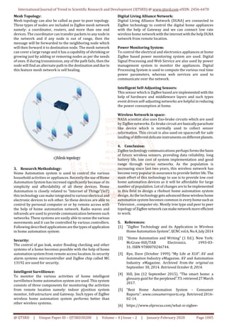 International Journal of Trend in Scientific Research and Development (IJTSRD) @ www.ijtsrd.com eISSN: 2456-6470
@ IJTSRD | Unique Paper ID – IJTSRD30200 | Volume – 4 | Issue – 2 | January-February 2020 Page 1005
Mesh Topology:
Mesh topology can also be called as peer to peer topology.
Three types of nodes are included in ZigBee mesh network
namely: a coordinator, routers, and more than one end
devices. The coordinator can transfer packets to any nodein
the network and if any node is out of range, then the
message will be forwarded to the neighboring node which
will then forward it to destination node. The mesh network
can cover a large range and it has a capability of shrinking or
growing just by adding or removing nodes as per the needs
of ones. If during transmission, any of the path fails, then the
node will find an alternate path to the destinationanddue to
this feature mesh network is self healing.
3. Research Methodology:
Home Automation system is used to control the various
household activities or appliances. Recently theuseofHome
Automation System has incresed significantly because of its
simplicity and affordability of all these devices. Home
Automation is closely related to “Internet of Things”(IoT)
this technology can make integratedtovariouselectrical and
electronic devices to ech other. So these devices are able to
control by personal computer or or by remote access with
the help of home automation network. Radio waves and
infrareds are used to provide communication between such
networks. These systems are easily able to sense thevarious
movements and it can be controlled by various controllers.
Following described applicationsarethetypesofapplication
in home automation system:
Security:
The control of gas leak, water flooding checking and other
systems of a home becomes possible with the help of home
automation system from remote access location. In security
alarm systems microcontroller and ZigBee chip called MC
13192 are used for security.
Intelligent Survillience:
To monitor the various activities of home intelligent
survilleince home automation system are used. This system
consists of three components for monitoring the activities
from remote location namely: indoor p[osition system
monitor, Infrastructure and Gateway. Such types of ZigBee
wireless home automation system performs better than
other wireless systems.
Digital Living Alliance Network:
Digital Living Alliance Network (DLNA) are connected to
ZigBee technology to control the digital home appliances
with the help of Gateway and we can connect low rate
wireless home network with theinternetwiththehelpDLNA
network from remote location.
Power Monitoring System:
To control the electrical and electronics appliances at home
ZigBee based power monitoring system are used. Digital
Signal Processing and Web Service are also used by power
management system to monitor the appliances. Digital
Processing System is used to compute the various real time
power parameters, whereas web services are used to
communicate over the network.
Intelligent Self-Adjusting Sensors:
This sensor which is ZigBee based are implemented withthe
help of hardware and middleware layers and such types
event driven self-adjusting networks are helpful in reducing
the power consumption at home.
Wireless Network in space:
NASA scientist also uses Exo-brake circuits which are used
by ZigBee networks. Ex-brake circuitare basicallyparachute
like device which is normally used to collect sensor
information. This circuit is also used on spacecraft for safe
landing of differentdelicateinstrumentsondifferentplanets.
4. Conclusion:
ZigBee technology communications perhaps formsthebasis
of future wireless sensors, providing data reliability, long
battery life, low cost of system implementation and good
range through varius networks. As the population is
increasing since last two years, this wireless network has
become very popular in assurance to provide better life.The
main effort of this technology to use is to provide low cost
home automation devices as it will be affordable for large
number of population. Lot of changes are to beimplemented
in this field to design a rhobust home automation system
design. As the technologygetsadvancedthese wirelesshome
automation system becomes common in everyhomesuchas
Television , computer etc. Mostly tree type and peer to peer
topology of ZigBee network canmakenetwork moreefficient
to work.
5. References:
[1] “ZigBee Technology and its Application in Wireless
Home Automation System”,IJCNCvol.6,No.4,July2014
[2] “Home Automation and Writing” (1 Ed.). New York:
McGraw-Hill/TAB Electronics. 1993-03-
31. ISBN 9780070246744.
[3] Rye, Dave (October 1999). “My Life at X10”. AV and
Automation Industry eMagazine. AV and Automation
Industry eMagazine. Archived from the original on
September 30, 2014. Retrieved October 8, 2014.
[4] Hill, Jim (12 September 2015). “The smart home: a
glossary guid for the perplexed”.T3.retrieved27March
2017.
[5] “Best Home Automation System - Consumer
Reports". www.consumerreports.org. Retrieved 2016-
02-14.
[6] https://www.elprocus.com/what-si-zigbee-
 