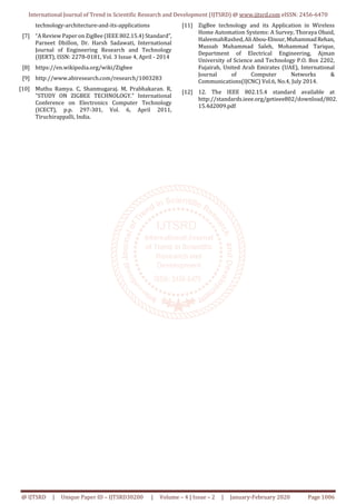 International Journal of Trend in Scientific Research and Development (IJTSRD) @ www.ijtsrd.com eISSN: 2456-6470
@ IJTSRD | Unique Paper ID – IJTSRD30200 | Volume – 4 | Issue – 2 | January-February 2020 Page 1006
technology-architecture-and-its-applications
[7] “A Review Paper on ZigBee (IEEE 802.15.4) Standard”,
Parneet Dhillon, Dr. Harsh Sadawati, International
Journal of Engineering Research and Technology
(IJERT), ISSN: 2278-0181, Vol. 3 Issue 4, April - 2014
[8] https://en.wikipedia.org/wiki/Zigbee
[9] http://www.abiresearch.com/research/1003283
[10] Muthu Ramya. C, Shanmugaraj. M, Prabhakaran. R,
"STUDY ON ZIGBEE TECHNOLOGY." International
Conference on Electronics Computer Technology
(ICECT), p.p. 297-301, Vol. 6, April 2011,
Tiruchirappalli, India.
[11] ZigBee technology and its Application in Wireless
Home Automation Systems: A Survey, Thoraya Obaid,
HaleemahRashed,AliAbou-Elnour,MuhammadRehan,
Mussab Muhammad Saleh, Mohammad Tarique,
Department of Electrical Engineering, Ajman
University of Science and Technology P.O. Box 2202,
Fujairah, United Arab Emirates (UAE), International
Journal of Computer Networks &
Communications(IJCNC) Vol.6, No.4, July 2014.
[12] 12. The IEEE 802.15.4 standard available at
http://standards.ieee.org/getieee802/download/802.
15.4d2009.pdf
 