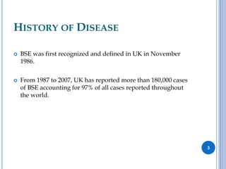 HISTORY OF DISEASE
 BSE was first recognized and defined in UK in November
1986.
 From 1987 to 2007, UK has reported more than 180,000 cases
of BSE accounting for 97% of all cases reported throughout
the world.
3
 