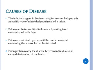 CAUSES OF DISEASE
 The infectious agent in bovine spongiform encephalopathy is
a specific type of misfolded protein called a prion.
 Prions can be transmitted to humans by eating food
contaminated with them.
 Prions are not destroyed even if the beef or material
containing them is cooked or heat-treated.
 Prion proteins carry the disease between individuals and
cause deterioration of the brain.
4
 