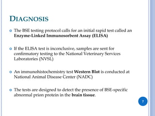 DIAGNOSIS
 The BSE testing protocol calls for an initial rapid test called an
Enzyme-Linked Immunosorbent Assay (ELISA)
 If the ELISA test is inconclusive, samples are sent for
confirmatory testing to the National Veterinary Services
Laboratories (NVSL)
 An immunohistochemistry test Western Blot is conducted at
National Animal Disease Center (NADC)
 The tests are designed to detect the presence of BSE-specific
abnormal prion protein in the brain tissue.
7
 