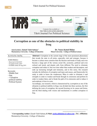 390
Tikrit Journal For Political Sciences
Contents lists available at :
http://tjfps.tu.edu.iq/index.php/poltic
Tikrit Journal For Political Science
Corruption as one of the obstacles to political stability in
Iraq
Asst.Lecture. Zainab Taleb Salman 
Dr. Noura Kattaf Hidan
Mustansiriya University - College of Education Misan University - College of Political science
A r t i c l e i n f o.
Article history:
- Received 14 Feb 2019
- Accepted 22 Feb 2019
- Available online 20 Aug 2019
Keywords:
- Middle East
- Iraq
- Corruption
- political stability
- Political System
Abstract: Corruption in the current stage of the most prominent phenomena
that invade the state in all joints, especially vital and strategic; because it
became a culture more common than the theories and trends of study and even
become a large part of the various social life, economic, political and even
cultural and moral, and despite calls from different The need to eliminate
corruption and reduce it, but over time rather than weaken and decompose, and
ends up increasing strength and immunity, and in this sense, this research
includes the definition of corruption and types and causes, and frameworks for
study in order to know the weaknesses, Rhea in order to eliminate it and
strengths in order to weaken and break through its extensions and perform In
order to weaken them, and to break the path of its extensions and to reduce it
and eradicate it from its roots.
Accordingly, our research, which is characterized by; (corruption as one of the
obstacles to political stability in Iraq), was divided into three sections, the first
defining the roots of corruption, the second focusing on its causes and forms,
and the third dealing with visions and mechanisms to combat corruption in
Iraq.

Corresponding Author: Zainab Taleb Salman, E-Mail: znoba.aldulaimy@yahoo.com ,Tel:, Affiliation:
Mustansiriya University - College of Education
 