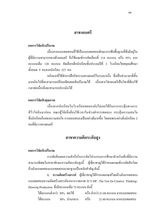 99
สาขาดนตรี
ผลการวิจัยเชิงปริมาณ
เนื่องจากแบบทดสอบที่ใชเปนแบบทดสอบทักษะการฟงพื้นฐานที่พึงมีอยูใน
ผูที่มีความสามารถทางดานดนตรี จึงใชเกณฑการคัดเลือกที่ 114 คะแนน หรือ 95% จาก
คะแนนเต็ม 120 คะแนน คัดเลือกเด็กนักเรียนชั้นประถมปที่ 3 โรงเรียนไผทอุดมศึกษา
ทั้งหมด 9 คนจากนักเรียน 527 คน
หลังจากที่ไดทําการฝกกิจกรรมทางดนตรีในระยะหนึ่ง ซึ่งเปนชวงเวลาที่สั้น
มากเกินไปที่จะสามารถเปรียบเทียบผลเชิงปริมาณได เนื่องจากวิชาดนตรีเปนวิชาที่ตองใช
เวลาตอเนื่องจึงจะสามารถประเมินได
ผลการวิจัยเชิงคุณภาพ
เนื่องจากนักเรียนในโรงเรียนทดลองยังไมเคยไดรับการกระตุนทางการ
สีไวโอลินมากอน คณะผูวิจัยจึงตองใชเวลาในชวงทําการทดลอง กระตุนความสนใจ
ซึ่งนักเรียนก็แสดงความสนใจ การตอบสนองเปนอยางดีมากขึ้น โดยเฉพาะอยางยิ่งนักเรียน 2
คนที่มีแววทางดนตรี
สาขาความคิดระดับสูง
ผลการวิจัยเชิงปริมาณ
การตัดสินผลความสําเร็จในการจัดโปรแกรมการศึกษาสําหรับเด็กที่มีความ
สามารถพิเศษในสาขาทักษะความคิดระดับสูงนี้ ผูเชี่ยวชาญไดกําหนดเกณฑการตัดสินโดย
อางอิงจากผลของแบบทดสอบมาตรฐานเปนหลักสําคัญ ดังนี้
1. ความคิดสรางสรรค ผูเชี่ยวชาญไดกําหนดเกณฑโดยอางอิงจากผลของ
แบบทดสอบความคิดสรางสรรคจากการวาดภาพ TCT-DP : The Test for Creative Thinking-
Drawing Production ซึ่งมีคะแนนเต็ม 72 คะแนน ดังนี้
ไดคะแนนตํ่ากวา 30% พอใช หรือ ตํ่ากวา 21.60 คะแนน จากแบบทดสอบ
ไดคะแนน 30% ปานกลาง หรือ 21.60 คะแนน จากแบบทดสอบ
 