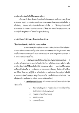10
การจัดการศึกษาสําหรับเด็กที่มีความสามารถพิเศษ
เนนการจะตองจัดการศึกษาใหสอดคลองกับศักยภาพและความตองการทางการศึกษา
(Education Needs) ของเด็กแตละคนแตละและสภาพของสถานศึกษาตลอดจนทองถิ่นนั้น ๆ
เปนสําคัญ โดยอาจการจัดหลักสูตรดังนี้ผสมผสานกันคือ 1) วิธีเพิ่มพูนประสบการณ
(Enrichment) 2) วิธีขยายหลักสูตร (Extension) 3) วิธีลดระยะเวลาการเรียน (Acceleration) 4)
การใชผูเชี่ยวชาญพิเศษเปนผูใหคําปรึกษาดูแล (Mentoring)
การดําเนินการวิจัยศึกษารูปแบบการจัดการศึกษา
วิธีการจัดการศึกษาสําหรับเด็กที่มีความสามารถพิเศษ
การจัดการศึกษาสําหรับผูที่มีความสามารถพิเศษในโครงการวิจัยครั้งเปนการ
ดําเนินการตอยอดจากการวางพื้นฐานโครงสรางการจัดระบบการศึกษาในรูปแบบใหมโครง
การที่ไดดําเนินการมาอยางตอเนื่องในโรงเรียนตนแบบ (โรงเรียนไผทอุดมศึกษา) เปนเวลา 5
ป โดยมีการดําเนินงานดังนี้คือ
1. การเตรียมการและปรับโครงสรางเพื่อรองรับการจัดการศึกษาพิเศษ มี
การประชุมชี้แจงใหบุคลากรทุกคนในโรงเรียนไดเห็นความสําคัญของความรวมมือในการจัด
การศึกษาดังกลาวเพื่อใหขอมูลนักเรียนที่มีแววความสามารถพิเศษ และพรอมใหความชวย
เหลือแกเด็กในดานอื่น ๆ และจัดสรรคาบเวลาการสอนปกติของครู โดยมีการปรับเปลี่ยน
เวลาใหลงตัวในตารางการปฏิบัติงาน พรอมกับจัดสรรเวลาวางเพื่อทํากิจกรรมสําหรับเด็กที่มี
ความสามารถพิเศษรวมกับผูเชี่ยวชาญ ซึ่งประกอบดวย เวลาเพื่อจัดกิจกรรมสําหรับเด็ก เวลา
เพื่อพัฒนาสื่อ เวลาเพื่อขอรับคําปรึกษา และเวลาเพื่อศึกษาคนควา
2. การคัดเลือกเด็กเขาโครงการ วิธีในการคัดเลือกเด็กเขาโครงการ ในการวิจัย
ใชวิธีดังนี้คือ
2.1 ดวยการเก็บขอมูลสะสม ของเด็กแตละคนจากการสังเกตหอง
ศูนยวิทยพัฒนา (Exploring Center)
2.2 ขอมูลระหวางการเรียนการสอน
2.3 แบบสํารวจแวว
2.4 การเสนอชื่อจากครู
 