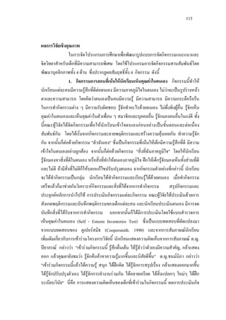 113
ผลการวิจัยเชิงคุณภาพ
ในการจัดโปรแกรมการศึกษาเพื่อพัฒนารูปแบบการจัดกิจกรรมแนะแนวและ
จิตวิทยาสําหรับเด็กที่มีความสามารถพิเศษ โดยใชโปรแกรมการจัดกิจกรรมสานสัมพันธโดย
พัฒนาบุคลิกภาพทั้ง 4 ดาน ซึ่งปรากฏผลสัมฤทธิ์ทั้ง 4 กิจกรรม ดังนี้
1. กิจกรรมการสอนที่เนนใหนักเรียนเห็นคุณคาในตนเอง กิจกรรมนี้ทําให
นักเรียนแตละคนมีความรูสึกที่ดีตอตนเอง มีความภาคภูมิใจในตนเอง ไมวาจะเปนรูปรางหนา
ตาและความสามารถ โดยคิดวาตนเองเปนคนมีความรู มีความสามารถ มีความกระตือรือรน
ในการทํากิจกรรมตาง ๆ มีความรับผิดชอบ รูจักทําอะไรดวยตนเอง ไมพึ่งพิงผูอื่น รูจักเห็น
คุณคาในตนเองและเห็นคุณคาในตัวเพื่อน ๆ สมาชิกและบุคคลอื่น รูจักมองคนอื่นในแงดี ทั้ง
นี้คณะผูวิจัยไดจัดกิจกรรมเพื่อใหนักเรียนเขาใจตนเองกอนอยางเปนขั้นตอนและตอเนื่อง
สัมพันธกัน โดยไดเริ่มจากกิจกรรมละลายพฤติกรรมและสรางความคุนเคยกัน ทําความรูจัก
กัน จากนั้นก็ตอดวยกิจกรรม "ตัวฉันเอง" ซึ่งเปนกิจกรรมที่เนนใหเด็กมีความรูสึกที่ดี มีความ
เขาใจในตนเองอยางถูกตอง จากนั้นก็ตอดวยกิจกรรม "สิ่งที่ฉันภาคภูมิใจ" โดยใหนักเรียน
รูจักมองหาสิ่งที่ดีในตนเอง หรือสิ่งที่ทําใหตนเองภาคภูมิใจ ฝกใหเด็กรูจักมองเห็นทั้งสวนที่ดี
และไมดี ถามีสิ่งที่ไมดีก็ใหบอกแกไขปรับปรุงตนเอง จากกิจกรรมตัวอยางที่กลาวนี้ นักเรียน
จะไดทํากิจกรรมเปนกลุม นักเรียนไดทํากิจกรรมและเรียนรูไดดวยตนเอง เมื่อทํากิจกรรม
เสร็จแลวก็มาชวยกันวิเคราะหกิจกรรมและสิ่งที่ไดจากการทํากิจกรรม สรุปกิจกรรมและ
ประยุกตหลักการนําไปใช การประเมินกิจกรรมแตละกิจกรรม คณะผูวิจัยไดประเมินดวยการ
สังเกตพฤติกรรมและบันทึกพฤติกรรมของเด็กแตละคน และนักเรียนประเมินตนเอง มีการจด
บันทึกสิ่งที่ไดรับจากการทํากิจกรรม นอกจากนั้นก็ไดมีการประเมินโดยใชแบบสํารวจการ
เห็นคุณคาในตนเอง (Self - Esteem Inventories Test) ซึ่งเปนแบบทดสอบที่ดัดแปลงมา
จากแบบทดสอบของ คูเปอรสมิธ (Coopersmith. 1990) และจากการสัมภาษณนักเรียน
เพิ่มเติมเกี่ยวกับการเขารวมโครงการวิจัยนี้ นักเรียนแสดงความคิดเห็นจากการสัมภาษณ ด.ญ.
ปยาภรณ กลาววา "เขารวมกิจกรรมนี้ รูสึกตื่นเตน ไดรูตัววาตัวเองมีความสําคัญ, กลาแสดง
ออก แลวคุณตายังชมวา รูจักคนคาหาความรูมากขึ้นและนิสัยดีขึ้น" ด.ญ.ชนมนิภา กลาววา
"เขารวมกิจกรรมนี้แลวไดความรู สนุก ไดฝกคิด ไดรูจักการสรุปเรื่อง กลาแสดงออกมากขึ้น
ไดรูจักปรับปรุงตัวเอง ไดรูจักการทํางานรวมกัน ไดคลายเครียด ไดสิ่งแปลกๆ ใหมๆ ไดฝก
ระเบียบวินัย" นี่คือ การแสดงความคิดเห็นของเด็กที่เขารวมในกิจกรรมนี้ ผลการประเมินกิจ
 
