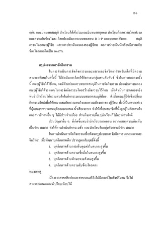 116
อยาง และบทบาทสมมุติ นักเรียนไดเขารวมและมีบทบาททุกคน นักเรียนก็ลดความวิตกกังวล
และความคับของใจลง โดยประเมินจากแบบทดสอบ H-T-P และจากการสังเกต พฤติ
กรรมโดยคณะผูวิจัย และการประเมินตนเองของผูเรียน ผลการประเมินนักเรียนมีความคับ
ของใจลดลงคิดเปน 96.67%
สรุปผลจากการจัดกิจกรรม
ในการดําเนินการจัดกิจกรรมแนะแนวและจิตวิทยาสําหรับเด็กที่มีความ
สามารถพิเศษในครั้งนี้ ไดดําเนินการโดยใชกิจกรรมกลุมสานสัมพันธ ซึ่งในการทดลองครั้ง
นี้ คณะผูวิจัยไดใชเกม, กรณีตัวอยางและบทบาทสมมุติในการจัดกิจกรรม กอนทําการทดลอง
คณะผูวิจัยไดวางแผนในการจัดกิจกรรมโดยสรางกิจกรรมไวกอน เมื่อดําเนินการทดลองจริง
พบวานักเรียนใหความสนใจในกิจกรรมแบบบทบาทสมมุตินอย ดังนั้นคณะผูวิจัยจึงเปลี่ยน
กิจกรรมใหมเพื่อใหเหมาะสมกับความสนใจและความตองการของผูเรียน ทั้งนี้เปนเพราะชวง
ที่ผูแสดงบทบาทสมมุติออกมาแสดง นํ้าเสียงจะเบา ทําใหเพื่อนสมาชิกที่นั่งดูอยูไมคอยสนใจ
และสมาชิกคนอื่น ๆ ไดมีสวนรวมนอย สวนกิจกรรมอื่น ๆนักเรียนก็ใหความสนใจดี
สวนปญหาอื่น ๆ ที่เกิดขึ้นพบวานักเรียนอยากตอบ อยากแสดงความคิดเห็น
เปนจํานวนมาก ทําใหการดําเนินกิจกรรมชา และนักเรียนในกลุมตัวอยางมีจํานวนมาก
ในการดําเนินการจัดกิจกรรมเพื่อพัฒนารูปแบบการจัดกิจกรรมแนะแนวและ
จิตวิทยา เพื่อพัฒนาบุคลิกภาพเด็ก ปรากฏผลสัมฤทธิ์ดังนี้
1. บุคลิกภาพดานการเห็นคุณคาในตนเองสูงขึ้น
2. บุคลิกภาพดานความเชื่อมั่นในตนเองสูงขึ้น
3. บุคลิกภาพดานทักษะทางสังคมสูงขึ้น
4. บุคลิกภาพดานความคับของใจลดลง
หมายเหตุ
เนื่องจากสาขาศิลปะและสาขาดนตรียังไมมีเกณฑในเชิงปริมาณ จึงไม
สามารถแสดงเกณฑเปรียบเทียบได
 