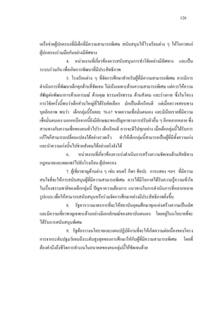 126
เครือขายผูปกครองที่มีเด็กที่มีความสามารถพิเศษ สนับสนุนใหโรงเรียนตาง ๆ ใหโอกาสแก
ผูปกครองรวมมือกันอยางมีทิศทาง
4. หนวยงานที่เกี่ยวของควรสนับสนุนการทําวิจัยอยางมีทิศทาง และเปน
ระบบรวมกัน เพื่อเกิดการพัฒนาที่มีประสิทธิภาพ
5. โรงเรียนตาง ๆ ที่จัดการศึกษาสําหรับผูที่มีความสามารถพิเศษ ควรมีการ
ดําเนินการที่พัฒนาเด็กทุกดานที่ชัดเจน ไมเนนเฉพาะดานความสามารถพิเศษ แตควรใหความ
สําคัญตอพัฒนาการดานอารมณ ดานคุณ ธรรมจริยธรรม ดานสังคม และรางกาย ซึ่งในโครง
การวิจัยครั้งนี้พบวาเด็กสวนใหญที่ไดรับคัดเลือก มักเปนเด็กเรียนดี แตเมื่อตรวจสอบทาง
บุคลิกภาพ พบวา เด็กกลุมนี้รอยละ 76.67 ขาดความเชื่อมั่นตนเอง และมีนอยรายที่มีความ
เชื่อมั่นตนเอง นอกเหนือจากนี้ยังมีลักษณะของปญหาทางการปรับตัวอื่น ๆ อีกหลากหลาย ซึ่ง
สวนทางกับความเชื่อของคนทั่วไปวา เด็กเรียนดี ควรจะดีไปทุกอยาง เมื่อเด็กกลุมนี้ไดรับการ
แกไขก็สามารถเปลี่ยนแปลงไดอยางรวดเร็ว ทําใหเด็กกลุมนี้สามารถเปนผูที่มีทั้งความเกง
และนําความเกงนั้นไปชวยสังคมไดอยางจริงจังได
6. หนวยงานที่เกี่ยวของควรเรงดําเนินการสรางความชัดเจนดานสิทธิทาง
กฎหมายและเผยแพรไปยังโรงเรียน ผูปกครอง
7. ผูเชี่ยวชาญดานตาง ๆ เชน ดนตรี กีฬา ศิลปะ การแสดง ฯลฯ ที่มีความ
สนใจที่จะใหการสนับสนุนผูที่มีความสามารถพิเศษ ควรไดมีโอกาสไดรับความรูความเขาใจ
ในเรื่องธรรมชาติของเด็กกลุมนี้ ปญหาความตองการ แนวทางในการดําเนินการที่หลากหลาย
รูปแบบ เพื่อใหสามารถสนับสนุนหรือรวมจัดการศึกษาอยางมีประสิทธิภาพยิ่งขึ้น
8. รัฐควรวางมาตรการที่จะใหสถาบันอุดมศึกษาทุกแหงสรางความเปนเลิศ
และมีความเชี่ยวชาญเฉพาะดานอยางมีเอกลักษณของสถาบันตนเอง โดยอยูในนโยบายที่จะ
ไดรับการสนับสนุนพิเศษ
9. รัฐตองวางนโยบายและแผนปฏิบัติงานที่จะใหเกิดความตอเนื่องของโครง
การจากระดับปฐมวัยจนถึงระดับสูงสุดของการศึกษาใหักับผูที่มีความสามารถพิเศษ โดยที่
ตองคํานึงถึงชีวิตการทํางานในอนาคตของคนกลุมนี้ใหชัดเจนดวย
 
