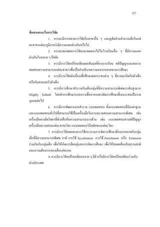 127
ขอเสนอแนะในการวิจัย
1. ควรจะมีการขยายการวิจัยในสาขาอื่น ๆ และดูสัดสวนจํานวนเด็กในแต
ละสาขาแตละภูมิภาความีความแตกตางกันหรือไม
2. ควรจะขยายผลการวิจัยและทดลองไปในโรงเรียนอื่น ๆ ที่มีความแตก
ตางกันในหลาย ๆ ปจจัย
3. ควรมีการวิจัยเปรียบเทียบผลสัมฤทธิ์ทางการเรียน สติปญญาและผลการ
ทดสอบความสามารถแตละสาขา เพื่อเปนคําอธิบายความหลากหลายทางการศึกษา
4. ควรมีงานวิจัยตอเนื่องเพื่อศึกษาผลกระทบตาง ๆ ที่อาจจะเกิดกับตัวเด็ก
หรือกับครอบครัวตัวเด็ก
5. ควรมีการศึกษาสํารวจกับเด็กกลุมที่มีความสามารถพิเศษระดับสูงมาก
(Highly Gifted) โดยทําการศึกษาระยะยาวเพื่อหาหนทางจัดการศึกษาที่เหมาะสมเปนราย
บุคคลตอไป
6. ควรมีการพัฒนาแบบสํารวจ แบบทดสอบ ทั้งแบบทดสอบที่มีมาตรฐาน
และแบบทดสอบทั่วไปที่สามารถใชเปนเครื่องมือในการตรวจสอบความสามารถพิเศษ เชน
เครื่องมือทางจิตวิทยาที่ชวยสืบคนความสามารถบางดาน เชน แบบทดสอบทางสติปญญา
เครื่องมือตรวจสอบแตละสาขาวิชา แบบทดสอบวินิจฉัยของแตละวิชา
7. ควรมีการวิจัยทดลองการใชกระบวนการจัดการศึกษาที่หลากหลายกับกลุม
เด็กที่มีความสามารถพิเศษ อาทิ การใช Acceleration การใช Enrichment หรือ Extension
รวมกันกับกลุมเด็ก เพื่อใหเกิดการยืดหยุนทาการจัดการศึกษา เพื่อใหสอดคลองกับธรรมชาติ
และความตองการของเด็กแตละคน
8. ควรมีการวิจัยเปรียบเทียบหลาย ๆ มิติ หรือมีการวิจัยเปรียบเทียบรวมกับ
ตางประเทศ
 