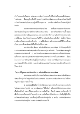 15
อัจฉริยบุคคลที่เกิดจากการบมเพาะจากตางประเทศหรือมิเปนอัจฉริยบุคคลที่เกิดเพราะ
โชคอํานวย ดวยเหตุนี้จะเห็นไดวานานาประเทศที่มีการพัฒนาทางการศึกษาอยางจริงจังได
สรางกลไกทั้งทางสิทธิและการปฏิบัติไวในกฎหมาย รวมทั้งการดําเนินการในภาคปฏิบัติที่
ชัดเจน
สภาพการจัดการศึกษาในประเทศไทย เราเพิ่มจะมีระบบการประกันการ
ศึกษาพิเศษที่เด็กทุกคนควรไดรับการศึกษาเสมอภาพกัน เราอาจเขียนไวในความตั้งใจของ
แผนพัฒนาการศึกษาหรือจุดมุงหมายของการจัดการศึกษาใด ๆ ก็ตามทีแตยังขาดระบบการจัด
การที่ชัดเจน สงผลใหเด็กจํานวนมากไมไดรับการสงเสริมศักยภาพที่แทจริง ทั้งนี้เห็นไดจาก
การจัดการเรียนการสอนที่เหมือนกัน อาจมีเด็กพิเศษบางประเภทบางคนที่ไดรับการศึกษา
ดวยระบบการศึกษาพิเศษแตก็เปนไปอยางไมครบวงจร
การจัดการศึกษาพิเศษสําหรับเด็กที่มีความสามารถพิเศษ ซึ่งเปนกลุมเด็กที่มี
จํานวนมากแตขาดการสนับสนุนอยางเปนระบบจากรัฐบาลในอดีต ในแผนพัฒนาเศรษฐกิจ
และสังคมแหงชาติฉบับที่ 8 นับไดวาเปนแผนพัฒนาแหงชาติฉบับแรกที่สงผลใหเกิดการ
เปลี่ยนแปลงอยางเปนรูปธรรมตอการจัดการศึกษาสําหรับเด็กกลุมนี้ในประเทศไทย ซึ่งได
มีแผนการจัดการศึกษาสําหรับผูที่มีความสามารถพิเศษโดยไดรับความเห็นชอบจาก
คณะรัฐมนตรีในป พ.ศ. 2541 และเพิ่งจะมีกฎหมายรองรับในพระราชบัญญัติการศึกษาฉบับ
ป พ.ศ. 2542
วิเคราะหปญหาทางการจัดการศึกษา สําหรับเด็กที่มีความสามารถพิเศษ
คนมักจะละเลยไมใหความสนใจเรื่องการจัดการศึกษาสําหรับเด็กที่มีความ
พิเศษ เด็กกลุมสวนใหญถูกทิ้งขวางอยางนาเสียดาย เนื่องจากความเขาใจผิดและมีกลไกที่เปน
ปญหาหลายประการ ที่เกี่ยวกับ
1. จากความเขาใจผิด ที่วาเด็กที่มีความสามารถพิเศษตองฉลาดทุกคน เด็กเกง
ไมตองการความชวยเหลือ เพราะเขาชวยตนเองไดดีอยูแลว จริงอยูเด็กที่มีศักยภาพของความ
เปนเลิศอยูในตัว แตเขาไมสามารถประสบความสําเร็จใดๆ โดยปราศจากความชวยเหลือ มี
เด็กเปนจํานวนนอยมากที่มีโอกาสประสบความสําเร็จและมีชื่อเสียงเพราะบังเอิญมีผูใกลชิด
คนใดคนหนึ่งสนับสนุน และเด็กกลุมนี้เปนเพียงเด็กกลุมเล็ก ๆ เทานั้น จากเด็กที่มีศักยภาพ
มากมายพอที่จะเปนผูที่มีความสามารถพิเศษในอนาคตได
 