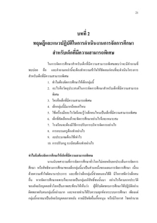 21
บทที่ 2
ทฤษฎีและแนวปฏิบัติในการดําเนินงานการจัดการศึกษา
สําหรับเด็กที่มีความสามารถพิเศษ
ในการจัดการศึกษาสําหรับเด็กที่มีความสามารถพิเศษพบวาจะมีคําถามที่
พบบอย คือ และคําถามเหลานี้จะตองทําความเขาใจใหชัดเจนกอนที่จะดําเนินโครงการ
สําหรับเด็กที่มีความสามารถพิเศษ
1. ทําไมตองจัดการศึกษาใหเด็กกลุมนี้
2. อะไรคือวัตถุประสงคในการจัดการศึกษาสําหรับเด็กที่มีความสามารถ
พิเศษ
3. ใครคือเด็กที่มีความสามารถพิเศษ
4. เด็กกลุมนี้มีมากนอยแคไหน
5. ใชเครื่องมืออะไรวัดจึงจะรูวาเด็กคนไหนเปนเด็กที่มีความสามารถพิเศษ
6. เด็กที่คัดเลือกแลวจะจัดการศึกษาอยางไรจึงจะเหมาะสม
7. โรงเรียนจะตองมีวิธีการปรับการบริหารจัดการอยางไร
8. การอบรมครูตองทําอยางไร
9. งบประมาณตองใชเทาไร
10. การปรับกฎ ระเบียบตองทําอยางไร
ทําไมจึงตองจัดการศึกษาใหเด็กที่มีความสามารถพิเศษ
นานนับทศวรรษที่การจัดการศึกษาทั่วโลกไมเคยหยิบยกประเด็นการจัดการ
ศึกษา หรือสิทธิทางการศึกษาของเด็กกลุมนี้มาเปนสวนหนึ่งของแผนการจัดการศึกษา เนื่อง
ดวยความเขาใจผิดนานาประการ และเชื่อวาเด็กกลุมนี้ชวยตนเองไดดี มีโอกาสดีกวาเด็กคน
อื่น หากจัดการศึกษาเฉพาะก็จะกลายเปนกลุมอภิสิทธิ์ชนนั้นมา อยางไรก็ตามจากประวัติ
ของอัจฉริยบุคคลทั่วโลกเปนภาพสะทอนใหเห็นวา ผูที่รับผิดชอบการศึกษาไดปฏิบัติอยาง
ผิดพลาดกับคนกลุมนี้อยางมาก และหลายทานไดรับความทุกขจากระบบการศึกษา เพียงแต
กลุมนี้กลายมาเปนอัจฉริยบุคคลภายหลัง อาจมีปจจัยอื่นเกื้อหนุน หรือมีโอกาส โชคอํานวย
 