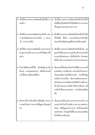 24
• เด็กที่มีความสามารถพิเศษคือเด็กที่ดีกวา
คนอื่น ๆ
• เด็กที่มีความสามารถพิเศษนาจะมีวินัย และ
ความรับผิดชอบมากกวาคนอื่น ๆ เพราะ
“รู” มากกวาคนอื่น
• เด็กที่มีความสามารถพิเศษคือ คนเกง ฉลาด
IQ สูงกวาคนอื่น มานะ และแกไขปญหาได
ลุลวง
• ถาจะใหเด็กพวกนี้ไดดี ตองจัดกิจกรรมที่
ทาทาย และยุงตลอดเวลา เพื่อที่วาพวกนี้
จะไดไมกลายเปนคนขี้เกียจ
• เด็กพวกนี้ควรที่จะเปนคนที่มีวุฒิภาวะทาง
อารมณ สังคม รางกาย สติปญญา ที่สมดุลย
กัน
• เด็กที่มีความสามารถพิเศษหรือเด็กทั่วไปก็มี
สิทธิ์ที่จะเปนเด็กดีหรือไมดีไดเพราะการอบรม
เลี้ยงดูและสภาพครอบครัว ฯลฯ
• เด็กที่มีความสามารถพิเศษก็หมือนเด็กทั่วไปมี
ทั้งนิสัยดี ขี้เกียจ ขาดระเบียบและไมรับผิด
ชอบหรือรับผิดชอบสูงซึ่งตางคนก็ตางบุคลิก
• เด็กที่มีความสามารถพิเศษไมจําเปนตองมี IQ
สูงหรือมีลักษณะฉลาดเฉลียวทันคนเสมอไป
ความเกงมีหลายแบบ ทั้งเปนนักรอง นักแสดง
ศิลปน กีฬา ภาษาศาสตร ฯลฯ ลวนหลากหลาย
• เด็กเหลานี้ก็เหมือนเด็กทั่วไปที่ตองการเวลาที่
จะพักผอน เวลาที่จะเลน นอกเหนือไปจากการ
เรียนและศึกษาในสิ่งที่เขาสนใจ และที่สําคัญ
เขาตองการเวลาที่จะ “พักความคิดของตนเอง”
สรางจินตนาการเหมือนแมไกฟกไข ดังนั้นการ
ที่เราจัดรายการยาวเหยียด ไมมีเวลาพักเลน แม
จะเต็มไปดวยอาหารสมอง อาจไมสงผลดีกับ
เด็ก
• เด็กทุกคนมีลักษณะหลากหลายและมีความ
แตกตางกันในเรื่องวุฒิภาวะทางอารมณและ
สังคม สติปญญาและรางกาย ดังนั้นทุกคนจึง
แตกตางกัน ในกลุมเด็กที่มีความสามารถพิเศษ
จึงไมมีใครเหมือนใคร
 