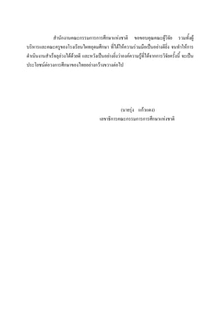 สํานักงานคณะกรรมการการศึกษาแหงชาติ ขอขอบคุณคณะผูวิจัย รวมทั้งผู
บริหารและคณะครูของโรงเรียนไผทอุดมศึกษา ที่ไดใหความรวมมือเปนอยางดียิ่ง จนทําใหการ
ดําเนินงานสําเร็จลุลวงไดดวยดี และหวังเปนอยางยิ่งวาองคความรูที่ไดจากการวิจัยครั้งนี้ จะเปน
ประโยชนตอวงการศึกษาของไทยอยางกวางขวางตอไป
(นายรุง แกวแดง)
เลขาธิการคณะกรรมการการศึกษาแหงชาติ
 