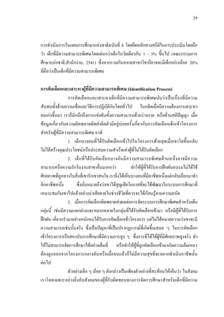 29
การดําเนินการในแผนการศึกษาแหงชาติฉบับที่ 8 โดยยึดหลักทางสถิติในการประเมินโดยถือ
วา เด็กที่มีความสามารถพิเศษโดดเดนกวาเด็กในวัยเดียวกัน 1 - 3% ขึ้นไป (คณะกรรมการ
ศึกษาแหงชาติ,สํานักงาน, 2541) ซึ่งหากรวมกันหลายสาขาวิชาก็อาจจะมีเด็กอยางนอย 20%
ที่ถือวาเปนเด็กที่มีความสามารถพิเศษ
การคัดเลือกและเสาะหาผูที่มีความสามารถพิเศษ (Identification Process)
การคัดเลือกและเสาะหาเด็กที่มีความสามารถพิเศษนับวาเปนเรื่องที่มีความ
สับสนทั้งดานความเชื่อและวิธีการปฏิบัติกันโดยทั่วไป ในอดีตเมื่อมีความตองการเสาะหา
คนเกงขึ้นมา เราก็มักนึกถึงการแขงขันทั้งความสามารถดานรางกาย หรือดานสติปญญา เมื่อ
ขอมูลเกี่ยวกับความผิดพลาดผิดฝาผิดตัวมีอยูบอยครั้งเกี่ยวกับการคัดเลือกเด็กเขาโครงการ
สําหรับผูที่มีความสามารถพิเศษ อาทิ
1. เด็กบางคนที่ไดรับคัดเลือกเขาไปในโครงการทายสุดเมื่อเขาโตขึ้นกลับ
ไมไดสรางคุณประโยชนหรือประสบความสําเร็จเทาผูที่ไมไดรับคัดเลือก
2. เด็กที่ไดรับคัดเลือกบางคันมีความสามารถพิเศษดานหนึ่งอาจมีความ
สามารถหรือความรักในงานสาขาอื่นมากกวา ทําใหผูที่ไดรับการฝกฝนอบรมไมไดใช
ศักยภาพที่ถูกทางในสิ่งที่เขารักเขาสนใจ เราจึงไดเห็นบางคนที่มีอาชีพหนึ่งแตกลับเลือกมาทํา
อีกอาชีพหนึ่ง ซึ่งนั่นหมายถึงวาเขาไดสูญเสียโอกาสที่จะไดพัฒนาในระบบการศึกษาที่
เหมาะสมกับเขาไปแลวอยางนาเสียดายในชวงชีวิตที่ควรจะไดเรียนรูตามความถนัด
3. เมื่อการคัดเลือกผิดพลาดสงผลตอการจัดระบบการศึกษาพิเศษสําหรับเด็ก
กลุมนี้ เชนมีความแตกตางและหลากหลายในกลุมที่ไดรับคัดเลือกเขามา หรือมีผูที่ไดรับการ
ฝกฝน เคี่ยวกรํามาอยางหนักจนไดรับการคัดเลือกเขาโครงการ แตไมไดหมายความวาเขาจะมี
ความสามารถเชนนั้นจริง ซึ่งเปนปญหาที่เปนปรากฏการณที่เกิดขึ้นเสมอ ๆ ในการคัดเลือก
เขาโครงการหรือสถาบันการศึกษาที่มีความการสูง ๆ ซึ่งการที่ไดไดผูที่มีศักยภาพสูงจริง ทํา
ใหไมสามารถจัดการศึกษาไดอยางเต็มที่ หรือทําใหผูที่ถูกคัดเลือกเขามาเกิดความลมเหลว
ตองถูกออกจากโครงการกลางคันหรือเมื่อจบแลวก็ไมมีความสุขที่จะอยากดําเนินอาชีพนั้น
ตอไป
ตัวอยางเล็ก ๆ นอย ๆ ดังกลาวเปนเพียงตัวอยางที่สะทอนใหเห็นวา ในสังคม
เราโดยเฉพาะอยางยิ่งกับสังคมของผูที่รับผิดชอบทางการจัดการศึกษาสําหรับเด็กที่มีความ
 