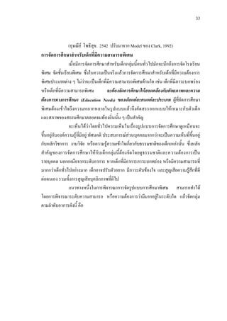 33
(อุษณีย โพธิสุข. 2542 ปรับมาจาก Model ของ Clark, 1992)
การจัดการศึกษาสําหรับเด็กที่มีความสามารถพิเศษ
เมื่อมีการจัดการศึกษาสําหรับเด็กกลุมนี้คนทั่วไปมักจะนึกถึงการจัดโรงเรียน
พิเศษ จัดชั้นเรียนพิเศษ ซึ่งในความเปนจริงแลวการจัดการศึกษาสําหรับเดกที่มีความตองการ
พิเศษประเภทตาง ๆ ไมวาจะเปนเด็กที่มีความสามารถพิเศษดานใด เชน เด็กที่มีภาวะบกพรอง
หรือเด็กที่มีความสามารถพิเศษ จะตองจัดการศึกษาใหสอดคลองกับศักยภาพและความ
ตองการทางการศึกษา (Education Needs) ของเด็กแตละคนแตละประเภท ผูที่จัดการศึกษา
พิเศษตองเขาใจถึงความหลากหลายในรูปแบบแลวจึงคัดสรรออกแบบใหเหมาะกับตัวเด็ก
และสภาพของสถานศึกษาตลอดจนทองถิ่นนั้น ๆ เปนสําคัญ
จะเห็นไดวาโดยทั่วไปความเห็นในเรื่องรูปแบบการจัดการศึกษาดูเหมือนจะ
ขึ้นอยูกับองคความรูที่มีอยู ทัศนคติ ประสบการณสวนบุคคลมากกวาจะเปนความเห็นที่ขึ้นอยู
กับหลักวิชาการ งานวิจัย หรือความรูความเขาใจเกี่ยวกับธรรมชาติของเด็กเหลานั้น ซึ่งหลัก
สําคัญของการจัดการศึกษาใหกับเด็กกลุมนี้ตองจัดโดยดูธรรมชาติและความตองการเปน
รายบุคคล นอกเหนือจากระดับอาการ หากเด็กที่มีอาการภาวะบกพรอง หรือมีความสามารถที่
มากกวาเด็กทั่วไปอยางมาก เด็กอาจปรับตัวอยาก มีภาวะคับของใจ และสูญเสียความรูสึกที่ดี
ตอตนเอง รวมทั้งการสูญเสียบุคลิกภาพที่ดีไป
แนวทางหนึ่งในการพิจารณาการจัดรูปแบบการศึกษาพิเศษ สามารถทําได
โดยการพิจารณาระดับความสามารถ หรือความตองการวามีมากอยูในระดับใด แลวจัดกลุม
ตามลําดับอาการดังนี้ คือ
 