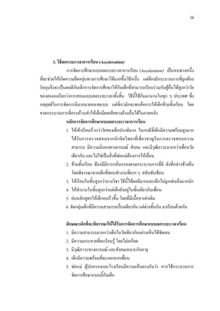 38
3. วิธีลดระยะเวลาการเรียน (Acceleration)
การจัดการศึกษาแบบลดระยะเวลาการเรียน (Acceleration) เปนหนทางหนึ่ง
ที่จะชวยใหเกิดความยืดหยุนทางการศึกษาไดมากขึ้นวิธีหนึ่ง แตตองมีกระบวนการที่ถูกตอง
รัดกุมจึงจะเปนผลดีกับเด็กการจัดการศึกษาใหกับเด็กที่สามารถเรียนรวมกับผูอื่นไดสูงกวาวัย
ของตนเองเรียกวาการสอนแบบลดระยะเวลาทั้งสิ้น วิธีนี้ใชกันมานานในทุก ๆ ประเทศ ซึ่ง
กลยุทธในการจัดการมีมากมายหลายแบบ แตที่เรามักจะพบคือการใหเด็กขามชั้นเรียน โดย
ขาดกระบวนการที่ครบถวนทําใหเด็กมีผลเสียทางดานอื่นไดในภายหลัง
หลักการจัดการศึกษาแบบลดระยะเวลาการเรียน
1. ใหเขาเรียนเร็วกวาวัยของเด็กปรกติมาก ในกรณีที่เด็กมีความพรอมสูงมาก
ไดรับการตรวจสอบจากนักจิตวิทยาที่เชี่ยวชาญในการตรวจสอบความ
สามารถ มีความมั่นคงทางอารมณ สังคม และมีวุฒิภาวะมากกวาเพื่อนวัย
เดียวกัน และไมใชเปนสิ่งที่พอแมตองการใหเลื่อน
2. ขามชั้นเรียน ตองมีมีการกลั่นกรองตามกระบวนการที่ดี ดังที่กลาวขางตน
โดยพิจารณาจากเด็กที่ชอบทํางานที่ยาก ๆ สลับซับซอน
3. ใหเรียนในชั้นสูงกวาบางวิชา วิธีนี้ไดผลดีมากและเด็กไมถูกเพงเล็งมากนัก
4. ใหทํางานในชั้นสูงกวาแตเด็กยังอยูในชั้นเดียวกับเพื่อน
5. ยนหลักสูตรใหเด็กจบเร็วขึ้น โดยที่มีเนื้อหาเทาเดิม
6. จัดกลุมเด็กที่มีความสามารถเรื่องเดียวกัน แตตางชั้นกัน มาเรียนดวยกัน
ลักษณะเด็กที่จะพิจารณาใหไดรับการจัดการศึกษาแบบลดระยะเวลาเรียน
1. มีความสามารถมากกวาเด็กในวัยเดียวกันอยางเห็นไดชัดเจน
2. มีความกระหายที่จะเรียนรู โดยไมเครียด
3. มีวุฒิภาวะทางอารมณ และสังคมเหมาะกับอายุ
4. เด็กมีความพรอมที่จะแยกจากเพื่อน
5. พอแม ผูปกครองและโรงเรียนมีความเห็นตรงกันวา ควรใชกระบวนการ
จัดการศึกษาแบบนี้กับเด็ก
 