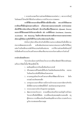 40
3. หางบประมาณหรือความชวยเหลือพิเศษจากแหลงตาง ๆ เพราะการเรียนรู
ในลักษณะนี้ มักจะมีคาใชจายในการเดินทาง การทําโครงงาน การทดลอง
การใชวิธีการทางการศึกษาที่ดีไมควรยึดวิธีการเดียว เพราะทําใหเกิดสภาพ
การศึกษาที่ไมยืดหยุนตามความตองการ หรือสภาพความสามารถของเด็ก การกําหนดและ
เลือกใชวิธีการจัดการศึกษาจะไมตายตัว มีการปรับเปลี่ยนไดตลอดเวลา (Dynamic Process)
และควรใชวิธีหลายอยางในโครงการเดียวกัน เชน อาจใชทั้งแบบ Enrichment, Extension,
Acceleration และ Mentoring โดยมีแนวพิจารณาจากความตองการและความสามารถของ
เด็กควบคูไปกับความเปนไปได ในการบริหารจัดการของโรงเรียน
ดังนั้นการจัดการศึกษาสําหรับเด็กที่มีความสามารถพิเศษหรือเด็กที่มีความ
สามารถพิเศษเฉพาะทางนั้น จะตองดัดแปลงตามความเหมาะสมและความเปนไปไดของ
แตละโรงเรียนที่สามารถจัดใหเหมาะสมกับเด็กแตละคน การใหความชวยเหลือเด็กเหลานี้
จําเปนตองสรางระบบโครงสรางทางการศึกษาที่จะสามารถรองรับความตองการในสวนนี้
การประเมินผลโครงการ
ในการประเมินความสําเร็จของโครงการการศึกษาพิเศษทําไดหลายลักษณะ
แตในการวิจัยครั้งนี้จะใชเกณฑดังนี้ คือ
1. ผลสัมฤทธิ์ทางการเรียนเมื่อเทียบกับนานาชาติ
2. ปริมาณผลงานที่โดดเดนที่เปนประโยชนตอสังคมของนักเรียน และคน
ในสังคมในระดับที่เปนที่ยอมรับของสากล
3. ความสมบูรณของโครงสรางทางการศึกษาที่พัฒนาทั้งรางกาย จิตใจ
อารมณ และสังคมของเด็ก
4. มาตรฐานระบบการศึกษารวมถึงการบริหารและระบบการจัดการสําหรับ
เด็กที่มีความสามารถพิเศษที่เปนที่ ยอมรับตามมาตรฐานสากล
5. การกระจายการบริหารในทุกสาขา ทุกกลุมชน
6. พัฒนาการของโครงการ ความเปลี่ยนแปลงหรือความเจริญกาวหนาของ
โครงการเปนดัชนีที่ดีเชน การเปลี่ยนแปลงของพฤติกรรมของเด็ก ครู
ผูปกครอง การเปลี่ยนแปลงเรื่องผลสัมฤทธิ์ทางการเรียน ความสนใจ แรง
จูงใจ การแสดงออกถึงความสุข
 