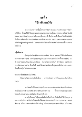 42
บทที่ 3
วิธีดําเนินการวิจัย
การดําเนินการวิจัยครั้งนี้เปนการวิจัยเชิงพัฒนาผสมผสานกับการวิจัยเชิง
ปฏิบัติการ ที่คณะผูวิจัยไดพยายามหลอหลอมความคิดความเชื่อจากรากฐานการพัฒนาเด็กที่มี
ความสามารถพิเศษในระบบการศึกษาการศึกษาปรกติ ที่เนนการสรางโอกาสใหเด็กไดสัมผัส
กับกิจกรรมที่อาจมีความเหมําสมกับความถนัด ความสนใจ และความสามารถของตนเองมาก
กวาที่จัดอยูในหลักสูตรปรกติ โดยความสมัครใจของเด็กวาจะเขารวมกิจกรรมที่โครงการจัด
ใหหรือไม
กลุมตัวอยาง
เปนกลุมนักเรียนที่มีความสามารถพิเศษ จํานวน 59 คนซึ่งไดรับคัดเลือกจาก
กระบวนการตรวจสอบ และขอมูลหลายๆ ดานประกอบกัน จากนักเรียนชั้นประถมปที่3 ของ
โรงเรียนไผทอุดมศึกษา ทั้งหมด 530 คน โดยจัดกิจกรรมพิเศษ 7 สาขาวิชาคือ คณิตศาสตร
ภาษาอังกฤษ ภาษาไทย ทัศนศิลป ดนตรี ทักษะความคิดระดับสูง และจิตวิทยาและแนะแนว
โดยเลือกกลุมตัวอยางแบบเจาะจง
ระยะเวลาที่ดําเนินการจัดกิจกรรม
ใชเวลาจัดกิจกรรมกับเด็กนักเรียน 1 ภาคการศึกษา (ภาคเรียนแรกของปการศึกษา
2542)
การวิจัยครั้งนี้เปนการวิจัยที่เปนกระบวนการจัดการศึกษาพิเศษที่ดําเนินการ
ตอเนื่องจากการปรับโครงสรางทางการศึกษารูปแบบใหม ซึ่งมีเจตนารมณและแนวทาง
สอดคลองกับแนวทางการปฏิรูปการศึกษาในปจจุบัน
การปรับโครงสรางพื้นฐานนั้นถือวาเปนเรื่องสําคัญจําเปนที่ใชเปนกระบวน
การกระตุนศักยภาพที่แฝงเรนของเด็กใหแสดงออกมาและเปนกระบวนการตรวจสอบ
ศักยภาพ หรือความสามารถพิเศษที่แฝงเรนอยู ใหแสองออกในสถานการณตางๆ ได แนวทาง
 