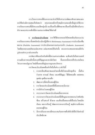45
การเรียนการสอนที่ดีนอกจากจะชวยใหเด็กสามารถพัฒนาศักยภาพของตน
เองไดอยางมีความสุขแลวยังพบวา ผลงานของเด็กหรือพฤติกรรมของเด็กที่อยูภายใตภาระ
การเรียนการสอนที่มีอิสระและยืดหยุนนั้น จะเปนเครื่องชี้ศักยภาพ เปนเครื่องมือที่ชวยในการ
สํารวจและเสาะหาเด็กที่มีความสามารถพิเศษไดอยางดี
2. การวัดและประเมินผล ควรใชวิธีหลากหลายใหสอดคลองกับกระบวน
การเรียนการสอน ทั้งเทคนิคประเมินปฏิบัติการ (Performance Assessment) การประเมินแฟม
ผลงาน (Portfolio Assessment) การประเมินตามความสามารถจริง (Authentic Assessment)
โดยยึดเอาธรรมชาติของแตละสาขา แตละศาสตรเปนตัวตั้ง ผนวกการแสดงออกของเด็กใน
รูปแบบตางๆ มาประกอบกัน
การจัดการศึกษาสําหรับเด็กที่มีความสามารถพิเศษ จะตองคํานึงถึงธรรมชาติ
ความตองการของเด็กทั้งทางสติปญญาและทางจิตวิทยา ที่นอกเหนือจากเปาประสงคของ
โครงการของรัฐบาล โดยมีขั้นตอนที่อยูบนรากฐานทางวิชาการ
การวัดและประเมินผลตองคํานึงถึงสิ่งตาง ๆ ตอไปนี้
1. การสะทอนศักยภาพและตัวตนที่แทจริงของเด็กทุกดาน ทั้งดาน
รางกาย อารมณ สังคม และสติปญญา วิธีคิดของเด็ก ตลอดจน
จุดเดน จุดดอย ของเด็ก
2. พัฒนาการที่ตอเนื่องของผูเรียน
3. การวัดและประเมินผลที่มีขั้นตอนและมีระบบ
4. การมีสวนรวมของผูเรียน
5. กระบวนการวัดและประเมินผลที่หลากหลาย
6. กระบวนการวัดและประเมินผลที่มีขอมูลมาจากผลงานวาสลับซับ
ซอน สรางสรรค ทาทาย และตองเปนผลงานที่เปนประโยชนตอ
สังคม ผลการเรียนรู พัฒนาการทางการเรียนรู พฤติกรรมที่แสดง
ออกของผูเรียน
7. มีการปรับแนวทางที่เหมาะสมกับสภาพที่แทจริงที่เปนไปอยางมี
ประสิทธิภาพ
 