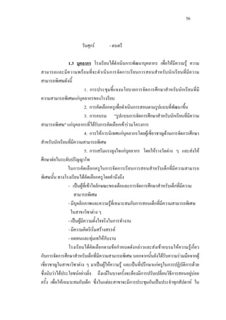 56
วันศุกร - ดนตรี
1.3 บุคลากร โรงเรียนไดดําเนินการพัฒนาบุคลากร เพื่อใหมีความรู ความ
สามารถและมีความพรอมที่จะดําเนินการจัดการเรียนการสอนสําหรับนักเรียนที่มีความ
สามารถพิเศษดังนี้
1. การประชุมชี้แจงนโยบายการจัดการศึกษาสําหรับนักเรียนที่มี
ความสามารถพิเศษแกบุคลากรของโรงรียน
2. การคัดเลือกครูเพื่อดําเนินการสอนตามรูปแบบที่พัฒนาขึ้น
3. การอบรม "รูปแบบการจัดการศึกษาสําหรับนักเรียนที่มีความ
สามารถพิเศษ" แกบุคลากรที่ไดรับการคัดเลือกเขารวมโครงการ
4. การใหการนิเทศแกบุคลากรโดยผูเชี่ยวชาญดานการจัดการศึกษา
สําหรับนักเรียนที่มีความสามารถพิเศษ
5. การเสริมแรงจูงใจแกบุคลากร โดยใหรางวัลตาง ๆ และสงให
ศึกษาตอในระดับปริญญาโท
ในการคัดเลือกครูในการจัดการเรียนการสอนสําหรับเด็กที่มีความสามารถ
พิเศษนั้น ทางโรงเรียนไดคัดเลือกครูโดยคํานึงถึง
- เปนผูที่เขาใจลักษณะของเด็กและการจัดการศึกษาสําหรับเด็กที่มีความ
สามารถพิเศษ
- มีบุคลิกภาพและความรูที่เหมาะสมกับการสอนเด็กที่มีความสามารถพิเศษ
ในสาขาวิชาตาง ๆ
- เปนผูมีความตั้งใจจริงในการทํางาน
- มีความคิดริเริ่มสรางสรรค
- อดทนและทุมเทใหกับงาน
โรงเรียนไดคัดเลือกตามขอกําหนดดังกลาวและสงเขาอบรมใหความรูเกี่ยว
กับการจัดการศึกษาสําหรับเด็กที่มีความสามารถพิเศษ นอกจากนั้นยังไดรับความรวมมือจากผู
เชี่ยวชาญในสาขาวิชาตาง ๆ มาเปนผูใหความรู และเปนที่ปรึกษาแกครูในการปฏิบัติการดวย
ซึ่งนับวาไดประโยชนอยางยิ่ง ถึงแมในบางครั้งจะตองมีการปรับเปลี่ยนวิธีการสอนอยูบอย
ครั้ง เพื่อใหเหมาะสมกับเด็ก ซึ่งในแตละสาขาจะมีการประชุมกันเปนประจําทุกสัปดาห ใน
 