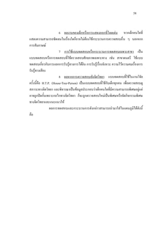 58
6 ผลงานของเด็กหรือการแสดงออกที่โดดเดน หากเด็กคนใดที่
แสดงความสามารถชัดเจนในเรื่องใดก็อาจไมตองใชกระบวนการตรวจสอบอื่น ๆ นอกจาก
การสัมภาษณ
7 การใชแบบทดสอบหรือกระบวนการทดสอบเฉพาะสาขา เปน
แบบทดสอบหรือการทดสอบที่ใชตรวจสอบศักยภาพเฉพาะทาง เชน สาขาดนตรี ใชแบบ
ทดสอบเกี่ยวกับการแยกการรับรูทางการไดยิน การรับรูเรื่องจังหวะ ความไวความคมเรื่องการ
รับรูทางเสียง
8 ผลจากการตรวจสอบเชิงจิตวิทยา แบบทดสอบที่ใชในงานวิจัย
ครั้งนี้คือ H.T.P. (House-Tree-Person) เปนแบบทดสอบที่ใชกับเด็กทุกคน เพื่อตรวจสอบดู
สภาวะทางจิตวิทยา และพิจารณาเปนขอมูลประกอบวาเด็กคนใดที่มีความสามารถพิเศษอยูแต
อาจถูกปดกั้นเพราะกลไกทางจิตวิทยา ก็จะถูกตรวจสอบใหมเปนพิเศษหรือจัดกิจกรรมพิเศษ
ทางจิตวิทยาและแนะแนวให
ผลการทดสอบและกระบวนการดังกลาวสามารถนํามาใสในแผนภูมิไดดังนี้
คือ
 