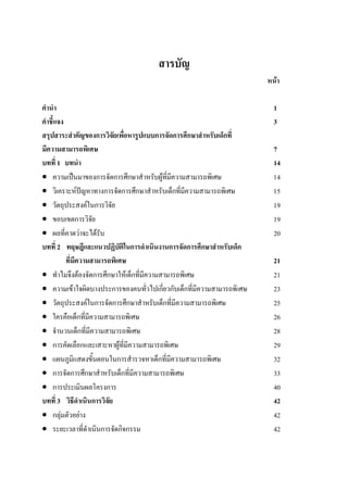 สารบัญ
หนา
คํานํา 1
คําชี้แจง 3
สรุปสาระสําคัญของการวิจัยเพื่อหารูปแบบการจัดการศึกษาสําหรับเด็กที่
มีความสามารถพิเศษ 7
บทที่ 1 บทนํา 14
• ความเปนมาของการจัดการศึกษาสําหรับผูที่มีความสามารถพิเศษ 14
• วิเคราะหปญหาทางการจัดการศึกษาสําหรับเด็กที่มีความสามารถพิเศษ 15
• วัตถุประสงคในการวิจัย 19
• ขอบเขตการวิจัย 19
• ผลที่คาดวาจะไดรับ 20
บทที่ 2 ทฤษฎีและแนวปฏิบัติในการดําเนินงานการจัดการศึกษาสําหรับเด็ก
ที่มีความสามารถพิเศษ 21
• ทําไมจึงตองจัดการศึกษาใหเด็กที่มีความสามารถพิเศษ 21
• ความเขาใจผิดบางประการของคนทั่วไปเกี่ยวกับเด็กที่มีความสามารถพิเศษ 23
• วัตถุประสงคในการจัดการศึกษาสําหรับเด็กที่มีความสามารถพิเศษ 25
• ใครคือเด็กที่มีความสามารถพิเศษ 26
• จํานวนเด็กที่มีความสามารถพิเศษ 28
• การคัดเลือกและเสาะหาผูที่มีความสามารถพิเศษ 29
• แผนภูมิแสดงขั้นตอนในการสํารวจหาเด็กที่มีความสามารถพิเศษ 32
• การจัดการศึกษาสําหรับเด็กที่มีความสามารถพิเศษ 33
• การประเมินผลโครงการ 40
บทที่ 3 วิธีดําเนินการวิจัย 42
• กลุมตัวอยาง 42
• ระยะเวลาที่ดําเนินการจัดกิจกรรม 42
 