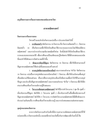 62
สรุปกิจกรรมการเรียนการสอนของแตละสาขาวิชา
สาขาคณิตศาสตร
กิจกรรมการเรียนการสอน
โครงสรางและดําเนินกิจกรรมแบงเปน 4 ประเภท ดังตอไปนี้
1. การคิดเลขเร็ว จัดกิจกรรม 10 กิจกรรม คือ กิจกรรมคิดเลขเร็ว 1 - กิจกรรม
คิดเลขเร็ว 10 เปนกิจกรรมเพื่อใหนักเรียนศึกษาวิธีการบวกและการลบโดยใชสมบัติทาง
คณิตศาสตร และการนําการคํานวณเชิงเวทคณิตเขาชวย อีกทั้งยังทําใหนักเรียนศึกษาวิธีการ
บวกและลบหลากหลายวิธี เพื่อการศึกษาเปรียบเทียบและรูจักคัดสรรวิธีที่ตัวเองชอบและถนัด
ซึ่งจะทําใหมีทักษะการคิดคํานวณที่เร็วขึ้น
2. ทักษะการคิดแกปญหา จัดกิจกรรม 10 กิจกรรม เพื่อใหเด็กสามารถแก
ปญหาทางคณิตศาสตรไดอยางมีขั้นตอนและสรางสรรค
3. การสรุปคติธรรมจากนิทานอีสป และการตอบคําถาม "ทําไม" จัดกิจกรรม
10 กิจกรรม แบงเปนการสรุปคติธรรมจากนิทานอีสป 7 กิจกรรม เพื่อใหอานนิทานเพื่อสรุป
เปนคติธรรมใชสอนตัวเอง เปนการฝกการสรุปประเด็นหรือขอความเพื่อนําไปใชในการสรุป
ขอมูล และประเด็นปญหาทางคณิตศาสตร และการตอบคําถาม "ทําไม" 3 กิจกรรม เพื่อใหเด็ก
สามารถศึกษาคนควาหาองคความรูดวยตนเอง
4. โครงงานพิเศษทางคณิตศาสตร จัดใหมีการทําโครงงาน 2 ชุด คือ ชุดที่ 1
เกี่ยวกับการแกปญหา จัดใหทํา 5 โครงงาน ชุดที่ 2 เกี่ยวกับการสรางสื่อเพื่ออธิบายการแก
ปญหาทางคณิตศาสตร จัดใหทํา 5 โครงงาน การจัดทําโครงงานคณิตศาสตรเพื่อฝกทักษะการ
ทํางานรวมกับคนอื่น การศึกษาคนควาหาองคความรู และการนําเสนอผลงานตอสาธารณชน
จุดมุงหมายของกิจกรรม
จากการจัดกิจกรรมสําหรับเด็กที่มีความสามารถพิเศษทางคณิตศาสตรที่ได
แบงออกเปน 4 กิจกรรมหลักนั้น และผลที่คาดวาจะเกิดขึ้นกับการพัฒนาเด็กในครั้งนี้ คือ
 