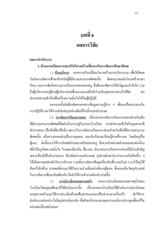77
บทที่ 6
ผลการวิจัย
ผลการดําเนินงาน
1. ดานการเตรียมการและปรับโครงสรางเพื่อรองรับการจัดการศึกษาพิเศษ
1.1 ดานบริหาร จากการปรับเปลี่ยนโครงสรางการบริหารงาน เพื่อใหสอด
รับกับการจัดการศึกษาสําหรับผูที่มีความสามารถพิเศษนั้น มีผลกระทบตอโครงสรางเวลา
เรียน และการจัดกิจกรรมการเรียนการสอนของครู ซึ่งตองอาศัยการใหขวัญและกําลังใจ รวม
ถึงผูบริหารและผูชวยผูบริหารชวยชี้แนะและลงมือทํารวมกับบุคลากรอยางใกลชิด จน
ประสบความสําเร็จเพื่อสรางความมั่นใจใหกับผูปฏิบัติ
นอกจากนั้นยังตองจัดหาเอกสารขอมูลความรูตาง ๆ เพื่อมาเปนแนวทางใน
การปฏิบัติ และใหการสนับสนุนอยางเต็มที่ในเรื่องงบประมาณ
1.2 การจัดการเรียนการสอน เนื่องจากการจัดการเรียนการสอนสําหรับเด็ก
ที่มีความสามารถพิเศษที่จัดดําเนินการอยูในระบบโรงเรียน การทําความเขาใจกับบุคลากรที่
ทําการสอน เปนสิ่งที่จําเปนยิ่ง เพราะในการจัดการเรียนการสอนสําหรับเด็กที่มีความสามารถ
พิเศษนั้น เนนความแตกตางเปนรายบุคคล และนักเรียนจะเรียนรูผานสื่อ-เกม โดยมีครูเปน
ผูแนะ ดังนั้นการใหการนิเทศกับบทบาทใหมของครู จึงควรทําอยางสมํ่าเสมอและตอเนื่อง
เพื่อใหครูเกิดความมั่นใจ ในขณะเดียวกัน สื่อ-เกม ประกอบการเรียนการสอนก็มีสวนสําคัญ
เพราะตองมีเปนจํานวนมาก ตองจัดสรรงบประมาณ อุปกรณและประสานงานกับฝายอื่น ๆ
ใหเกิดความคลองตัวในการทํางาน รวมทั้งการจัดหาขอมูลเกี่ยวกับสื่อ-เกมใหม ๆ มาใหครูได
คนควาอีกดวย จากผลที่ผานมาไดรับความรวมมืออยางดีจากผูสอน ซึ่งมองเห็นวัตถุประสงค
ในการจัดการศึกษาอันเดียวกัน จึงทําใหการทํางานดังกลาวงายขึ้น
1.3 การประเมินตามสภาพจริง จากการประเมินผลตามสภาพจริงของ
โรงเรียนไผทอุดมศึกษาที่ไดดําเนินการนั้น เนื่องจากทางโรงเรียนไดดําเนินการประเมินผล
ตามสภาพจริงและใชการประเมินดวยแฟมสะสมงานมาเปนชวงเวลาหนึ่งแลว ทําใหการ
ดําเนินงานดังกลาวไมมีอุปสรรคมากนัก ซึ่งฝายบริหารและบุคลากรจะมีการประชุมเพื่อแกไข
อยางตอเนื่องสมํ่าเสมอ
 
