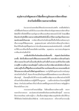7
สรุปสาระสําคัญของการวิจัยเพื่อหารูปแบบการจัดการศึกษา
สําหรับเด็กที่มีความสามารถพิเศษ
จํานวนการอานออกเขียนไดของประชากรของประเทศใด อาจเปนดัชนีอยาง
หนึ่งที่ชี้ผลสําเร็จของความทั่วถึงในระบบการจัดการศึกษาปรกติคุณภาพของการจัดการศึกษา
พิเศษก็ถือวาเปนดัชนีชี้วัดความเจริญทางการศึกษาและศักยภาพของเทคโนโลยี ในขณะที่การ
ศึกษาสําหรับเด็กที่มีความสามารถพิเศษก็เปนดัชนีบงชี้แนวโนมความเจริญหรือสมรรถนะ
ของประเทศนั้นในอนาคต การจัดการศึกษาสําหรับเด็กกลุมนี้จึงเปนสิ่งที่หลายสังคมระบุวา
เปนการลงทุนที่ไดผลตอบแทน สูงสุดของประเทศ แตสําหรับนักการศึกษาแลวการจัดการ
ศึกษาใหกับเด็กกลุมนี้มีคุณคามากกวาประเด็นของผลตอบแทนตอแผนดินเทานั้น อานิสงคที่
จะไดกับวงการศึกษาคือเรื่องของสิทธิความเทาเทียม มนุษยธรรม และการยกระดับคุณภาพ
การศึกษาสําหรับเด็กทั่วไป
การที่จะตองใหคนในสังคมมีคนเกงเพิ่มมากขึ้น ทําคุณประโยชนแกสังคม
มากขึ้น เปนเรื่องที่สามารถสรางไดและสามารถคาดหวังได หากเรามีการวางโครงสรางอยาง
เปนระบบและโครงสรางนั้นจะตองเปนโครงสรางที่สรางจากความเขาใจหรือความคิด
ความรูสึก ความตองการของเด็กกลุมนี้ รวมถึงแนวทางในการพัฒนาอยางมีหลักการเนื่องจาก
องคความรูในเรื่องนี้ไดถูกสืบสานจากสังคมทั่วโลก และสั่งสมมาเปนระยะเวลามากพอที่จะทํา
ใหเราสามารถวางโครงสรางไดอยางถูกหลักวิชาการ หากรัฐไดเห็นคุณคาและมีการสนับสนุน
อยางจริงจังในเรื่องนี้ สังคมเราก็อาจจะมีอัจฉริยบุคคลที่เปนผลผลิตของระบบการศึกษาอยาง
เต็มภาคภูมิ ดวยเหตุนี้จะเห็นไดวานานาประเทศที่มีการพัฒนาทางการศึกษาอยางจริงจังได
สรางกลไกทั้งทางสิทธิและการปฏิบัติไวในกฎหมาย รวมทั้งการดําเนินการในภาคปฏิบัติที่
ชัดเจน สําหรับประเทศไทยเราก็นับวาเปนประเทศที่มีกฏหมายรองรับในพระราชบัญญัติการ
ศึกษาฉบับป พ.ศ. 2542
กระบวนการสรางคนเกงดีมีสุข จึงตองเปลี่ยนความคิดความเชื่อ และหา
หนทางในการเสาะหา และบมเพาะอยางสอดคลองกับธรรมชาติของเด็กกลุมนี้ และความ
ตองการของสังคม องคความรูตาง ๆ ที่จะเปนทางลัดสูการพัฒนามนุษยชาติควรตองไดนํามา
ใชใหเกิดประโยชนอยางมีประสิทธิภาพ การสํารวจและเสาะหา หรือการสรางการกระตุน
 