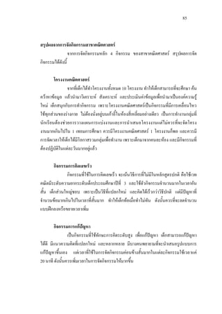 85
สรุปผลจากการจัดกิจกรรมสาขาคณิตศาสตร
จากการจัดกิจกรรมหลัก 4 กิจกรรม ของสาขาคณิตศาสตร สรุปผลการจัด
กิจกรรมไดดังนี้
โครงงานคณิตศาสตร
จากที่เด็กไดทําโครงงานทั้งหมด 10 โครงงาน ทําใหเด็กสามารถที่จะศึกษา คน
ควาหาขอมูล แลวนํามาวิเคราะห สังเคราะห และประเมินคาขอมูลเพื่อนํามาเปนองคความรู
ใหม เด็กสนุกกับการทํากิจกรรม เพราะโครงงานคณิตศาสตรเปนกิจกรรมที่มีการเคลื่อนไหว
ใชทุกสวนของรางกาย ไมตองนั่งอยูบนเกาอี้ในหองสี่เหลี่ยมอยางเดียว เปนการทํางานกลุมที่
นักเรียนตองชวยการวางแผนการแบงงานและการนําเสนอโครงงานแตไมควรที่จะจัดโครง
งานมากเกินไปใน 1 เทอมการศึกษา ควรมีโครงงานคณิตศาสตร 1 โครงงานก็พอ และควรมี
การจัดเวลาใหเด็กไดมีโอกาสรวมกลุมเพื่อทํางาน เพราะเด็กมาจากคนละหอง และมีกิจกรรมที่
ตองปฏิบัติในแตละวันมากอยูแลว
กิจกรรมการคิดเลขเร็ว
กิจกรรมที่ใชในการคิดเลขเร็ว จะเนนวิธีการที่ไมมีในหลักสูตรปกติ คือใชเวท
คณิตมีระดับความยากระดับเด็กประถมศึกษาปที่ 3 และใชตัวกิจกรรมจํานวนมากในเวลาอัน
สั้น เด็กสวนใหญชอบ เพราะเปนวิธีที่แปลกใหม และคิดไดเร็วกวาวิธีปกติ แตมีปญหาที่
จํานวนขอมากเกินไปในเวลาที่สั้นมาก ทําใหเด็กทอเมื่อทําไมทัน ดังนั้นควรที่จะลดจํานวน
แบบฝกลงหรือขยายเวลาเพิ่ม
กิจกรรมการแกปญหา
เปนกิจกรรมที่ใชทักษะการคิดระดับสูง เพื่อแกปญหา เด็กสามารถแกปญหา
ไดดี มีแนวความคิดที่แปลกใหม และหลากหลาย มีบางคนพยายามที่จะนําเสนอรูปแบบการ
แกปญหาขึ้นเอง แตเวลาที่ใชในการจัดกิจกรรมคอนขางสั้นมากในแตละกิจกรรมใชเวลาแค
20 นาที ดังนั้นควรเพิ่มเวลาในการจัดกิจกรรมใหมากขึ้น
 