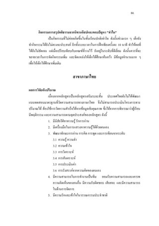 86
กิจกรรมการสรุปคติธรรมจากนิทานอีสปและตอบปญหา "ทําไม"
เปนกิจกรรมที่ไมคอยเกิดขึ้นในชั้นเรียนปกติเทาใด ดังนั้นชวงแรก ๆ เด็กยัง
ทํากิจกรรมไดยังไมตรงจะประสงค อีกทั้งระยะเวลาในการฝกเพียงครั้งละ 10 นาที ทําใหผลที่
ไดยังไมชัดเจน แตเมื่อเปรียบเทียบกับเกณฑที่วางไว ยังอยูในระดับที่ดีเยี่ยม ดังนั้นควรที่จะ
ขยายเวลาในการจัดกิจกรรมเพิ่ม และจัดแหลงใหเด็กไดศึกษาคนควา มีขอมูลจํานวนมาก ๆ
เพื่อใหเด็กไดศึกษาเพิ่มเติม
สาขาภาษาไทย
ผลการวิจัยเชิงปริมาณ
เนื่องจากหลักสูตรเปนหลักสูตรเสริมระยะสั้น ประเทศไทยยังไมไดพัฒนา
แบบทดสอบมาตรฐานที่วัดความสามารถทางภาษาไทย จึงไมสามารถประเมินโครงการทาง
ปริมาณได ตองใชการวัดความสําเร็จไดจากขอมูลเชิงคุณภาพ ซึ่งไดจากการพิจารณาวาผูเรียน
มีพฤติกรรม และความสามารถตามจุดประสงคของหลักสูตร ดังนี้
1. มีนิสัยใฝหาความรู รักการอาน
2. มีเครื่องมือในการแสวงหาความรูไดดวยตนเอง
3. พัฒนาทักษะการอาน การคิด การพูด และการเขียนจากระดับ
3.1 ความรู ความจํา
3.2 ความเขาใจ
3.3 การวิเคราะห
3.4 การสังเคราะห
3.5 การประเมินคา
3.6 การรังสรรคจากความคิดของตนเอง
4. มีความสามารถในการทํางานเปนทีม ยอมรับความสามารถและเคารพ
ความคิดเห็นของคนอื่น มีความรับผิดชอบ เสียสละ และมีความสามารถ
ในดานการจัดการ
5. มีความรักและเขาใจในวรรณกรรมประจําชาติ
 