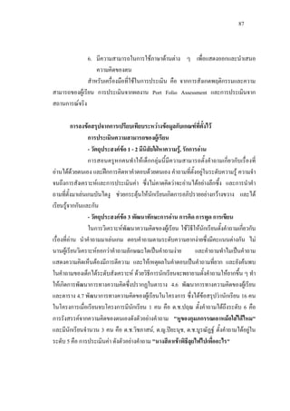 87
6. มีความสามารถในการใชภาษาดานตาง ๆ เพื่อแสดงออกและนําเสนอ
ความคิดของตน
สําหรับเครื่องมือที่ใชในการประเมิน คือ จากการสังเกตพฤติกรรมและความ
สามารถของผูเรียน การประเมินจากผลงาน Port Folio Assessment และการประเมินจาก
สถานการณจริง
การลงขอสรุปจากการเปรียบเทียบระหวางขอมูลกับเกณฑที่ตั้งไว
การประเมินความสามารถของผูเรียน
- วัตถุประสงคขอ 1 - 2 มีนิสัยใฝหาความรู, รักการอาน
การสอนครูหกคนทําใหเด็กกลุมนี้มีความสามารถตั้งคําถามเกี่ยวกับเรื่องที่
อานไดดวยตนเอง และฝกการคิดหาคําตอบดวยตนเอง คําถามที่ตั้งอยูในระดับความรู ความจํา
จนถึงการสังเคราะหและการประเมินคา ซึ่งไมคาดคิดวาจะอานไดอยางลึกซึ้ง และการนําคํา
ถามที่ตั้งมาเลนเกมบันไดงู ชวยกระตุนใหนักเรียนเกิดการอภิปรายอยางกวางขวาง และได
เรียนรูจากกันและกัน
- วัตถุประสงคขอ 3 พัฒนาทักษะการอาน การคิด การพูด การเขียน
ในการวิเคราะหพัฒนาความคิดของผูเรียน ใชวิธีใหนักเรียนตั้งคําถามเกี่ยวกับ
เรื่องที่อาน นําคําถามมาเลนเกม ตอบคําถามตามระดับความยากงายซึ่งมีคะแนนตางกัน ไม
นานผูเรียนวิเคราะหออกวาคําถามลักษณะใดเปนคําถามงาย และคําถามทําไมเปนคําถาม
แสดงความคิดเห็นตองมีการตีความ และใหเหตุผลในคําตอบเปนคําถามที่ยาก และยังคนพบ
ในคําถามของเด็กไดระดับสังเคราะห ดวยวิธีการนักเรียนจะพยายามตั้งคําถามใหยากขึ้น ๆ ทํา
ใหเกิดการพัฒนาการทางความคิดซึ่งปรากฏในตาราง 4.6 พัฒนาการทางความคิดของผูเรียน
และตาราง 4.7 พัฒนาการทางความคิดของผูเรียนในโครงการ ซึ่งไดขอสรุปวานักเรียน 16 คน
ในโครงการเมื่อเรียนจบโครงการมีนักเรียน 1 คน คือ ด.ช.ปฤณ ตั้งคําถามไดถึงระดับ 6 คือ
การรังสรรคจากความคิดของตนเองดังตัวอยางคําถาม "หูของกุมภกรรณเอาหมอใสไดไหม"
และมีนักเรียนจํานวน 3 คน คือ ด.ช.วิชภาสน, ด.ญ.ปยะนุช, ด.ช.บูรณัฏฐ ตั้งคําถามไดอยูใน
ระดับ 5 คือ การประเมินคา ดังตัวอยางคําถาม "นางสีดาเขาพิธีลุยไฟไปเพื่ออะไร"
 