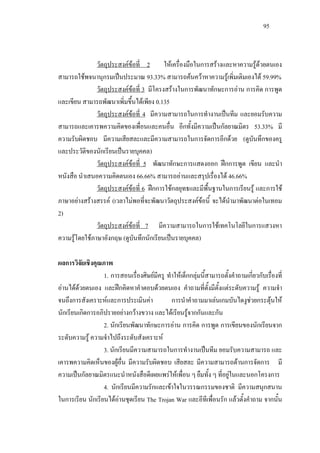 95
วัตถุประสงคขอที่ 2 ใหเครื่องมือในการสรางและหาความรูดวยตนเอง
สามารถใชพจนานุกรมเปนประมาณ 93.33% สามารถคนควาหาความรูเพิ่มเติมเองได 59.99%
วัตถุประสงคขอที่ 3 มีโครงสรางในการพัฒนาทักษะการอาน การคิด การพูด
และเขียน สามารถพัฒนาเพิ่มขึ้นไดเพียง 0.135
วัตถุประสงคขอที่ 4 มีความสามารถในการทํางานเปนทีม และยอมรับความ
สามารถและเคารพความคิดของเพื่อนและคนอื่น อีกทั้งมีความเปนกัลยาณมิตร 53.33% มี
ความรับผิดชอบ มีความเสียสละและมีความสามารถในการจัดการอีกดวย (ดูบันทึกของครู
และประวัติของนักเรียนเปนรายบุคคล)
วัตถุประสงคขอที่ 5 พัฒนาทักษะการแสดงออก ฝกการพูด เขียน และนํา
หนังสือ นําเสนอความคิดตนเอง 66.66% สามารถอานและสรุปเรื่องได 46.66%
วัตถุประสงคขอที่ 6 ฝกการใชกลยุทธและมีพื้นฐานในการเรียนรู และการใช
ภาษาอยางสรางสรรค (เวลาไมพอที่จะพัฒนาวัตถุประสงคขอนี้ จะไดนํามาพัฒนาตอในเทอม
2)
วัตถุประสงคขอที่ 7 มีความสามารถในการใชเทคโนโลยีในการแสวงหา
ความรูโดยใชภาษาอังกฤษ (ดูบันทึกนักเรียนเปนรายบุคคล)
ผลการวิจัยเชิงคุณภาพ
1. การสอนเรื่องศิษยมีครู ทําใหเด็กกลุมนี้สามารถตั้งคําถามเกี่ยวกับเรื่องที่
อานไดดวยตนเอง และฝกคิดหาคําตอบดวยตนเอง คําถามที่ตั้งมีตั้งแตระดับความรู ความจํา
จนถึงการสังเคราะหและการประเมินคา การนําคําถามมาเลนเกมบันไดงูชวยกระตุนให
นักเรียนเกิดการอภิปรายอยางกวางขวาง และไดเรียนรูจากกันและกัน
2. นักเรียนพัฒนาทักษะการอาน การคิด การพูด การเขียนของนักเรียนจาก
ระดับความรู ความจําไปถึงระดับสังเคราะห
3. นักเรียนมีความสามารถในการทํางานเปนทีม ยอมรับความสามารถ และ
เคารพความคิดเห็นของผูอื่น มีความรับผิดชอบ เสียสละ มีความสามารถดานการจัดการ มี
ความเปนกัลยาณมิตรแนะนําหนังสือดีเผยแพรใหเพื่อน ๆ ยืมทั้ง ๆ ที่อยูในและนอกโครงการ
4. นักเรียนมีความรักและเขาใจในวรรณกรรมของชาติ มีความสนุกสนาน
ในการเรียน นักเรียนไดอานชุดเรียน The Trojan War และอีทีเพื่อนรัก แลวตั้งคําถาม จากนั้น
 