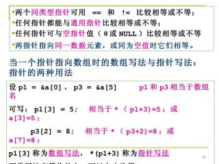 两个同类型指针可用 == 和 != 比较相等或不等；
任何指针都能与通用指针比较相等或不等；
任何指针可与空指针值（ 0 或 NULL ）比较相等或不等
两指针指向同一数据元素，或同为空值时它们相等 。

当一个指针指向数组时的数组写法与指针写法：
指针的两种用法
设 p1 = &a[0] ， p3 = &a[5]    p1 和 p3 相当于数组
名
可写： p1[3] = 5;    相当于 * （ p1+3)=5 ；或
a[3]=5 ；
     p3[2] = 8;   相当于 * （ p3+2)=8 ；或
a[7]=8 ；
p1[3] 称为数组写法， *(p1+3) 称为指针写法            11
 