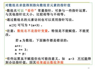 对数组名求值得到指向数组首元素的指针值
数组名可以“看作”常量指针，可参与一些指针运算，
与其他指针比大小，比较相等与不相等。
通过数组名的元素访问也可以采用指针写法。
 a[3] 可写为 *(a+3) 。
注意：数组名不是指针变量，特别是不能赋值，不能更
改。
    若 a 为数组，下面操作都是错误的：
   a++;
   a += 3;
   a = p;
有些运算虽不赋值但也可能没意义。如   a–3   不可能得
到合法指针值，因其结果超出数组界限
                              13
 