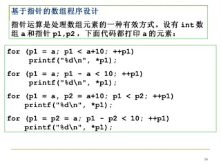 基于指针的数组程序设计
指针运算是处理数组元素的一种有效方式。设有 int 数
组 a 和指针 p1,p2 ，下面代码都打印 a 的元素：

for (p1 = a; p1 < a+10; ++p1)
     printf("%dn", *p1);
for (p1 = a; p1 - a < 10; ++p1)
     printf("%dn", *p1);
for (p1 = a, p2 = a+10; p1 < p2; ++p1)
    printf("%dn", *p1);
for (p1 = p2 = a; p1 - p2 < 10; ++p1)
    printf("%dn", *p1);



                                         16
 
